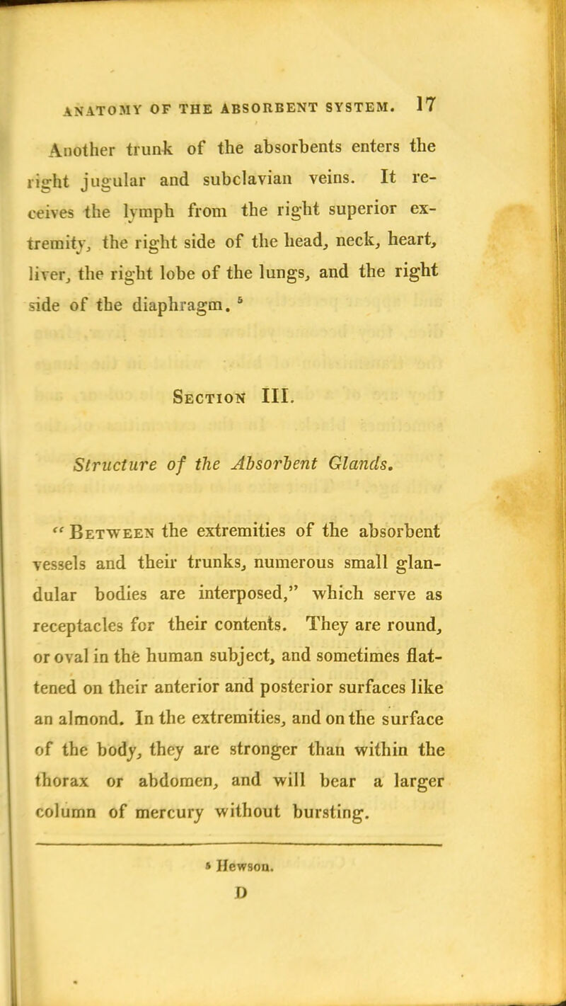 Another trunk of the absorbents enters the right jugular and subclavian veins. It re- ceives the lvmph from the right superior ex- tremity, the right side of the head, neck, heart, liver, the right lobe of the lungs, and the right side of the diaphragm. 5 Section III. Structure of the Absorbent Glands.  Between the extremities of the absorbent vessels and their trunks, numerous small glan- dular bodies are interposed, which serve as receptacles for their contents. They are round, or oval in the human subject, and sometimes flat- tened on their anterior and posterior surfaces like an almond. In the extremities, and on the surface of the body, they are stronger than within the thorax or abdomen, and will bear a larger column of mercury without bursting. » Hew9on. D