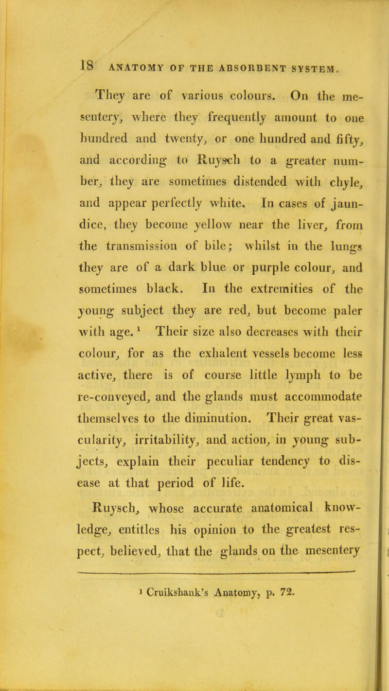 They are of various colours. On the me- sentery; where they frequently amount to one hundred and twenty., or one hundred and fifty, and according to Ruysch to a greater num- ber, they are sometimes distended with chyle, and appear perfectly white. In cases of jaun- dice, they become yellow near the liver, from the transmission of bile; whilst in the lungs they are of a dark blue or purple colour, and sometimes black. In the extremities of the young subject they are red, but become paler with age.1 Their size also decreases with their colour, for as the exhalent vessels become less active, there is of course little lymph to be re-conveyed, and the glands must accommodate themselves to the diminution. Their great vas- cularity, irritability, and action, in young sub- jects, explain their peculiar tendency to dis- ease at that period of life. Ruysch, whose accurate anatomical know- ledge, entitles his opinion to the greatest res- pect, believed, that the glands on the mesentery