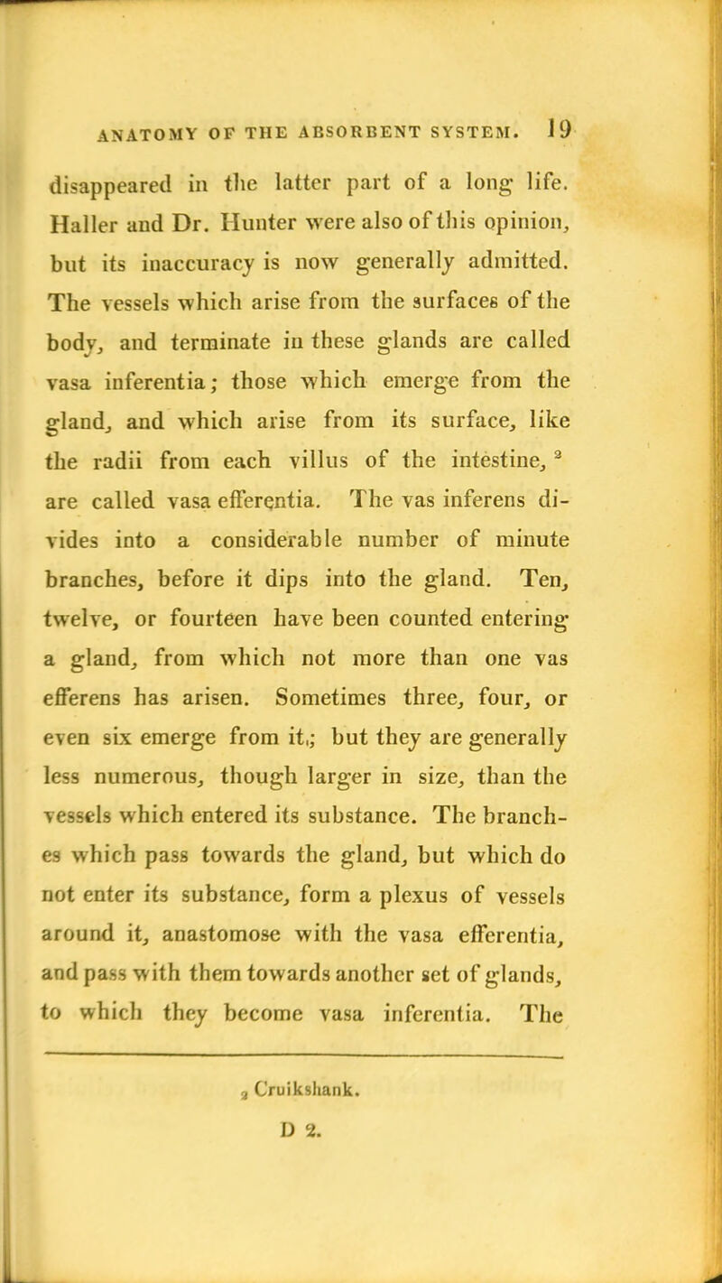 disappeared in the latter part of a long life. Haller and Dr. Hunter were also of this opinion, but its inaccuracy is now generally admitted. The vessels which arise from the surfaces of the bodv, and terminate in these glands are called vasa inferentia; those which emerge from the gland, and which arise from its surface, like the radii from each villus of the intestine, 2 are called vasa efferejitia. The vas inferens di- vides into a considerable number of minute branches, before it dips into the gland. Ten, twelve, or fourteen have been counted entering a gland, from which not more than one vas efferens has arisen. Sometimes three, four, or even six emerge from it,; but they are generally less numerous, though larger in size, than the vessels which entered its substance. The branch- es which pass towards the gland, but which do not enter its substance, form a plexus of vessels around it, anastomose with the vasa effcrentia, and pass with them towards another set of glands, to which they become vasa inferentia. The 3 Cruiksliank. D 2.