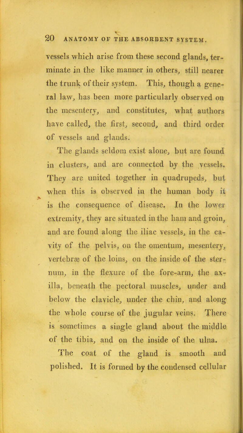 vessels which arise from these second glands, ter- minate in the like manner in others, still nearer the trunk of their system. This, though a gene- ral law, has been more particularly observed on the mesentery, and constitutes, what authors have called, the first, second, and third order of vessels and glands. The glands seldom exist alone, but are found in clusters, and are connected by the vessels. They are united together in quadrupeds, but when this is observed in the human body it is the consequence of disease. In the lower extremity, they are situated in the ham and groin, and are found along the iliac vessels, in the ca- vity of the pelvis, on the omentum, mesentery, vertebras of the loins, on the inside of the ster- num, in the flexure of the fore-arm, the ax- illa, beneath the pectoral muscles, under and below the clavicle, under the chin, and along the whole course of the jugular veins. There is sometimes a single gland about the middle of the tibia, and on the inside of the ulna. The coat of the gland is smooth and polished. It is formed by the condensed cellular