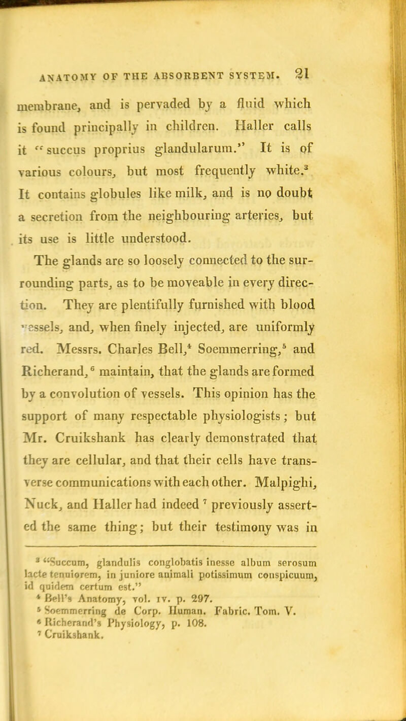 membrane, and is pervaded by a fluid which is found principally in children. Haller calls it  succus proprius glandularum. It is of various colours, but most frequently white.3 It contains globules like milk, and is no doubt a secretion from the neighbouring arteries, but its use is little understood. The glands are so loosely connected to the sur- rounding parts, as to be moveable in every direc- tion. They are plentifully furnished with blood vessels, and, when finely injected, are uniformly red. Messrs. Charles Bell,* Soemmerring,5 and Richerand,6 maintain, that the glands are formed by a convolution of vessels. This opinion has the support of many respectable physiologists; but Mr. Cruikshank has clearly demonstrated that they are cellular, and that their cells have trans- verse communications with each other. Malpighi, Nuck, and Haller had indeed 7 previously assert- ed the same thing; but their testimony was in * Succum, glandulis conglobatis inesse album serosum lacte tcnuiorem, in juniore auimali potissimum conspicuum, id quid em certum est. * Bell's Anatomy, vol. iv. p. 297. ' '-oemmerring de Corp. Human. Fabric. Tom. V. « Richerand's Physiology, p. 108. 7 Cruikshank.