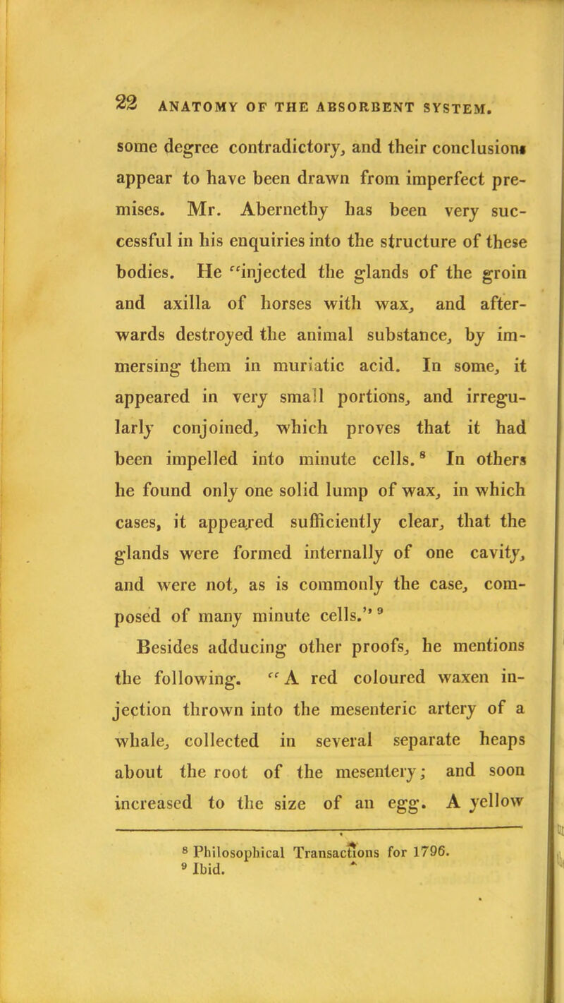 some degree contradictory, and their conclusion* appear to have been drawn from imperfect pre- mises. Mr. Abernethy has been very suc- cessful in his enquiries into the structure of these bodies. He injected the glands of the groin and axilla of horses with wax, and after- wards destroyed the animal substance, by im- mersing them in muriatic acid. In some, it appeared in very small portions, and irregu- larly conjoined, which proves that it had been impelled into minute cells.8 In others he found only one solid lump of wax, in which cases, it appeared sufficiently clear, that the glands were formed internally of one cavity, and were not, as is commonly the case, com- posed of many minute cells.9 Besides adducing other proofs, he mentions the following.  A red coloured waxen in- jection thrown into the mesenteric artery of a whale, collected in several separate heaps about the root of the mesentery; and soon increased to the size of an egg. A yellow 8 Philosophical Transactions for 1796. 9 Ibid.