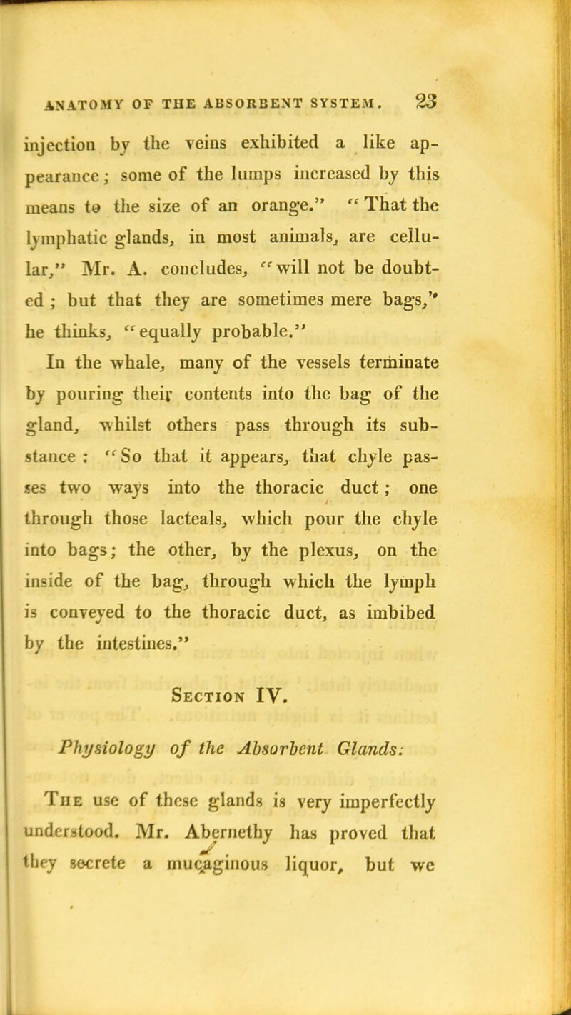 injection by the veins exhibited a like ap- pearance ; some of the lumps increased by this means to the size of an orange.  That the lymphatic glands, in most animals, are cellu- lar/' Mr. A. concludes, will not be doubt- ed ; but that they are sometimes mere bags, he thinks, equally probable. In the whale, many of the vessels terminate by pouring their, contents into the bag of the gland, whilst others pass through its sub- stance : So that it appears, that chyle pas- ses two ways into the thoracic duct; one through those lacteals, which pour the chyle into bags; the other, by the plexus, on the inside of the bag, through which the lymph is conveyed to the thoracic duct, as imbibed by the intestines. Section IV. Physiology of the Absorbent Glands: The use of these glands is very imperfectly understood. Mr. Abernethy has proved that they secrete a muqaginous liquor, but we