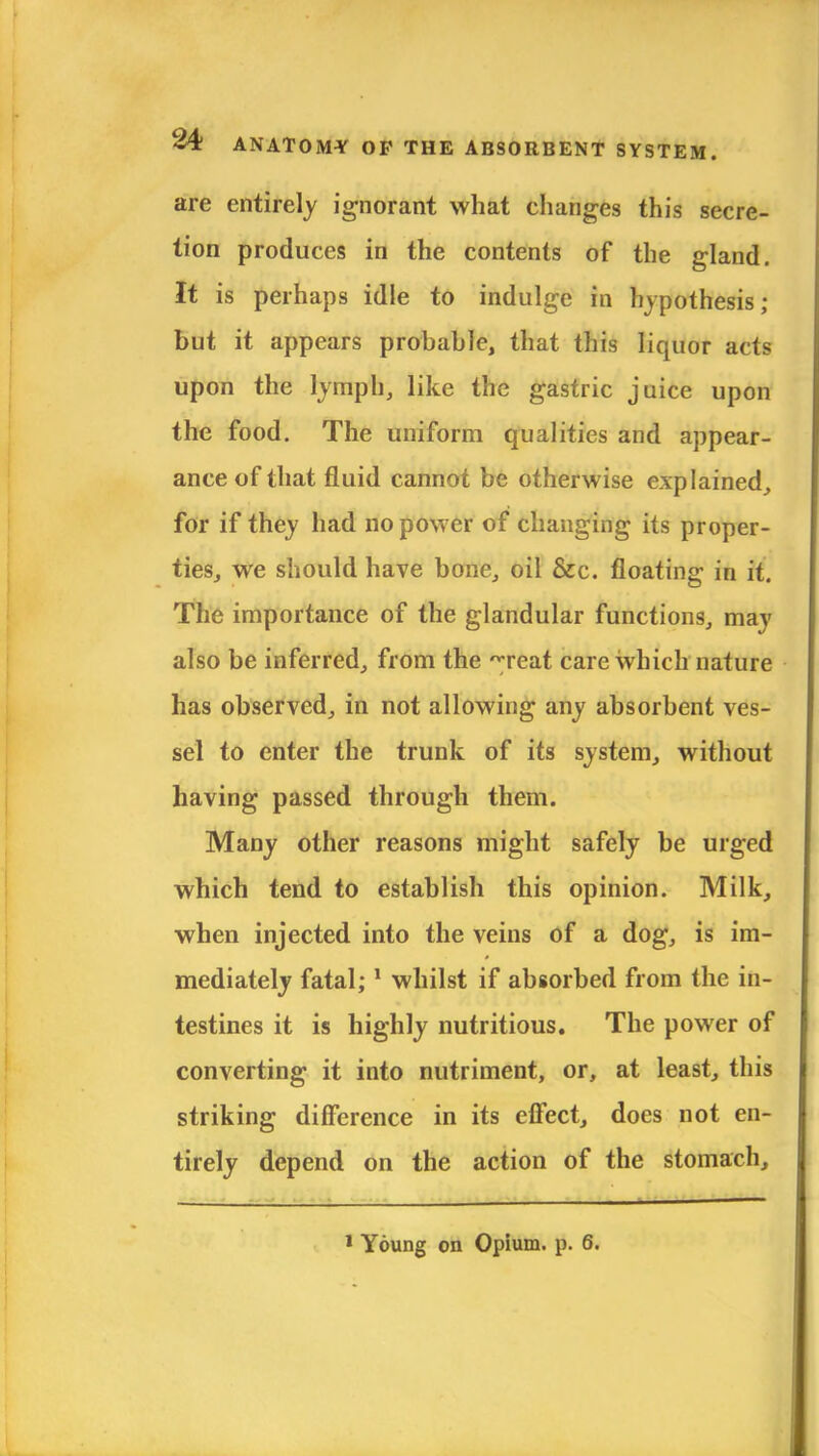 are entirely ignorant what changes this secre- tion produces in the contents of the gland. It is perhaps idle to indulge in hypothesis; but it appears probable, that this liquor acts upon the lymph, like the gastric juice upon the food. The uniform qualities and appear- ance of that fluid cannot be otherwise explained, for if they had no power of changing its proper- ties, we should have bone, oil &c. floating in it. The importance of the glandular functions, may also be inferred, from the ~reat care which nature has observed, in not allowing any absorbent ves- sel to enter the trunk of its system, without having passed through them. Many other reasons might safely be urged which tend to establish this opinion. Milk, when injected into the veins of a dog, is im- mediately fatal; 1 whilst if absorbed from the in- testines it is highly nutritious. The power of converting it into nutriment, or, at least, this striking difference in its effect, does not en- tirely depend on the action of the stomach, 1 Young on Opium, p. 6.