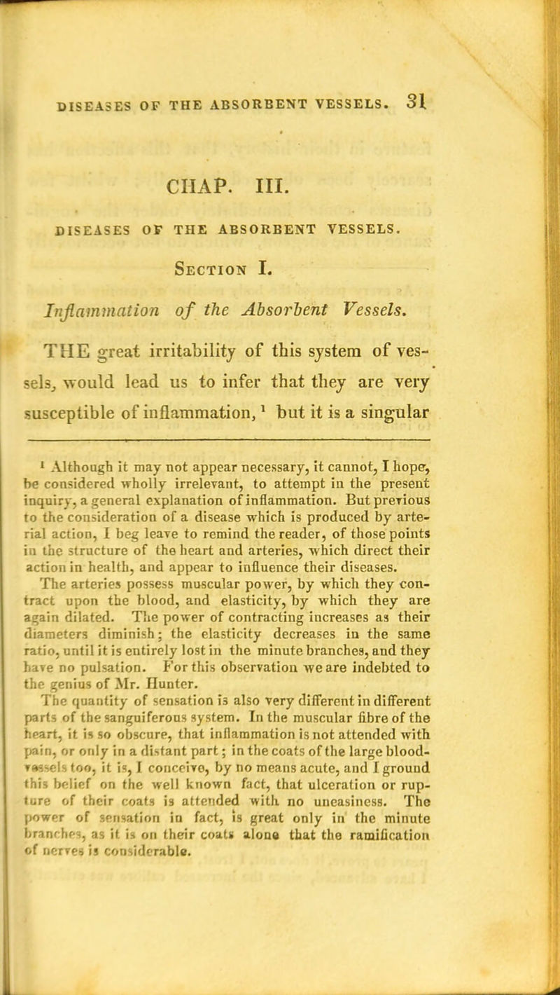 CHAP. III. DISEASES OF THE ABSORBENT VESSELS. Section I. Inflammation of the Absorbent Vessels. THE great irritability of this system of ves- sels, would lead us to infer that they are very susceptible of inflammation,1 but it is a singular 1 Although it may not appear necessary, it cannot, I hope, be considered wholly irrelevant, to attempt in the present inquiry, a general explanation of inflammation. But previous to the consideration of a disease which is produced by arte- rial action, I beg leave to remind the reader, of those points in the structure of the heart and arteries, which direct their action in health, and appear to influence their diseases. The arteries possess muscular power, by which they con- tract upon the blood, and elasticity, by which they are again dilated. The power of contracting increases as their diameters diminish; the elasticity decreases in the same ratio, until it is entirely lost in the minute branches, and they have no pulsation. For this observation we are indebted to the genius of Mr. Hunter. The quantity of sensation i3 also very different in different parts of the sanguiferous system. In the muscular fibre of the heart, it is so obscure, that inflammation is not attended with pain, or only in a distant part; in the coats of the large blood- Tassels too, it is, I conceivo, by no means acute, and I ground this belief on the well known fact, that ulceration or rup- ture of their coats is attended with no uneasiness. The power of sensation in fact, is great only in the minute branr hes, as it is on their coats alona that the ramification of nerves is considerable.