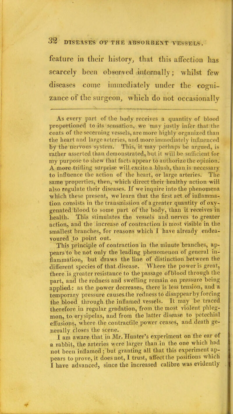 feature in their history, that this affection has scarcely heen observed internally; whilst few diseases come immediately under the cogni- zance of the surgeon, which do not occasionally As every part of the body receives a quantity of blood proportioned to its sensation, we may justly infer that the coats of the secerning vessels, are more highly organized than the heart and large arteries, and more immediately influenced by the nervous system. This, it may perhaps be argued, is rather asserted than demonstrated, but it will be sufficient for my purpose to shew that facts appear to authorize the opinion. A more trifling surprise will excite a blush, than is necessary to influence the action of the heart, or large arteries. The same properties, then, which direct their healthy action will also regulate their diseases. If we inquire into the phenomena Avhich these present, we learn that the first act of inflamma- tion consists in the transmission of a greater quantity of oxy- genated blood to some part of the body, than it receives in health. This stimulates the vessels and nerves to greater action, and the increase of contraction is most visible in the smallest branches, for reasons which I have already endea- voured to point out. This principle of contraction in the minute branches, ap- pears to be not only the leading phenomenon of general in- flammation, but draws the line of distinction between the different species of that disease. Where the power is great, there is greater resistance to the passage of blood through the part, and the redness and swelling remain on pressure being applied: as the power decreases, there is less tension, and a temporary pressure causes the redness to disappear by forcing the blood through the inflamed vessels. It may be traced therefore in regular gradation, from the most violent phleg- mon, to erysipelas, and from the latter disease to petechial effusions, where the contractile power ceases, and death ge- nerally closes the scene. I am aware that in Mr. Hunter's experiment on the ear of a rabbit, the arteries were larger than in the one which had not been inflamed ; but granting all that this experiment ap- pears to prove, it does not, I trust, affect the positions which I have advanced, since the increased calibre was evidently
