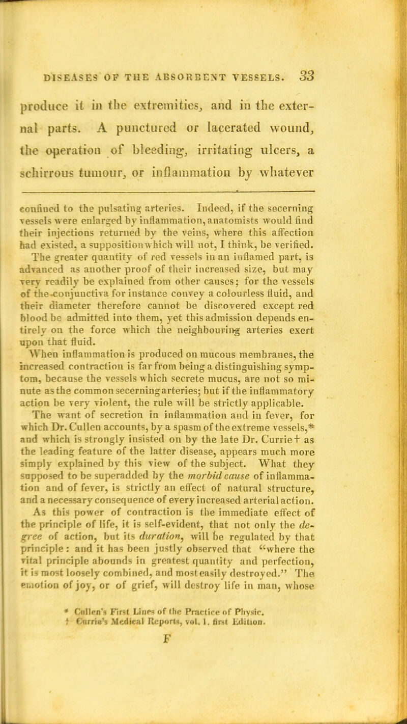 produce it in the extremities,, and in the exter- nal parts. A punctured or lacerated wound, the operation of bleeding, irritating ulcers, a schirrous tumour, or inflammation by whatever eonfiued to the pulsating arteries. Iudeed, if the secerning vessels were enlarged by inflammation, anatomists would find their injections returned by the veins, where this affection had existed, a suppositionwhich will not, I think, be verified. The greater quantity of red vessels in an inflamed part, is advanced as another proof of their increased size, but may verv readily be explained from other causes: for the vessels of the-conjunctiva for instance convey a colourless fluid, and their diameter therefore cannot be discovered except red blood be admitted into them, yet this admission depends en- tirely on the force which the neighbouring arteries exert upon that fluid. When inflammation is produced on mucous membranes, the increased contraction is far from being a distinguishing symp- tom, because the vessels which secrete mucus, are not so mi- nute as the common secerningarteries; but if the inflammatory action be very violent, the rule will be strictly applicable. The want of secretion in inflammation and in fever, for which Dr. Cullen accounts, by a spasm of the extreme vessels,* and which is strongly insisted on by the late Dr. Currie+ as the leading feature of the latter disease, appears much more simply explained by this view of the subject. What they supposed to be superadded by the morbid cause of inflamma- tion and of fever, is strictly an effect of natural structure, and a necessary consequence of every increased arterial action. A3 this power of contraction is the immediate effect of the principle of life, it is self-evident, that not only the de- gree of action, but its duration^ will be regulated by that principle : and it has been justly observed that where the rital principle abounds in greatest quantity and perfection, it. is most loosely combined, and most easily destroyed. The motion of joy, or of grief, will destroy life in man, whose * Ciillen's First Lines of the Practice of Physic. ^ Cwrie'3 Medical Reports, vol. 1. firit Edition. F