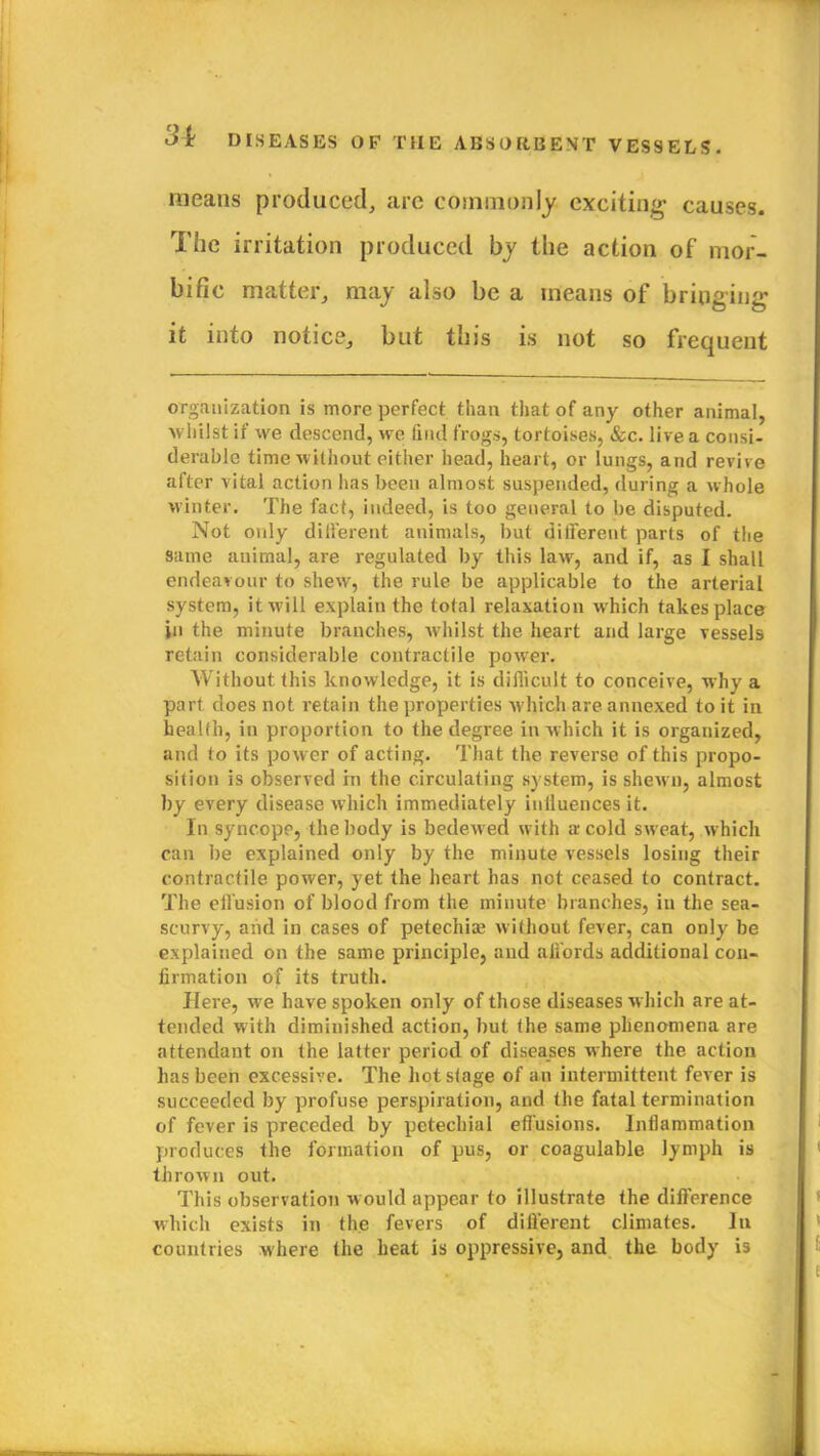 means produced, are commonly exciting causes. The irritation produced by the action of mor- bific matter, may also be a means of bringing it into notice, but this is not so frequent organization is more perfect than that of any other animal, ■whilst if we descend, we find frogs, tortoises, &c. live a consi- derable time without either head, heart, or lungs, and revive after vital action has been almost suspended, during a whole winter. The fact, indeed, is too general to be disputed. Not only different animals, but different parts of the same animal, are regulated by this law, and if, as I shall endeavour to shew, the rule be applicable to the arterial system, it will explain the total relaxation which takes place in the minute branches, whilst the heart and large vessels retain considerable contractile power. Without this knowledge, it is difficult to conceive, why a part does not retain the properties which are annexed to it in health, in proportion to the degree in which it is organized, and to its power of acting. That the reverse of this propo- sition is observed in the circulating system, is shewn, almost by every disease which immediately inlluences it. In syncope, the body is bedewed with a cold sweat, which can be explained only by the minute vessels losing their contractile power, yet the heart has not ceased to contract. The effusion of blood from the minute branches, in the sea- scurvy, and in cases of petechia; without fever, can only be explained on the same principle, and affords additional con- firmation of its truth. Here, we have spoken only of those diseases w hich are at- tended with diminished action, but the same phenomena are attendant on the latter period of diseases where the action has been excessive. The hot stage of an intermittent fever is succeeded by profuse perspiration, and the fatal termination of fever is preceded by petechial effusions. Inflammation produces the formation of pus, or coagulable lymph is thrown out. This observation would appear to illustrate the difference which exists in the fevers of dillerent climates. In countries where the heat is oppressive, and the body is