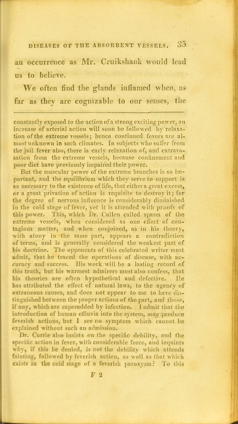 an occurrence as Mr. Cruikshank would lead us to believe. We often find the glands inflamed when, as far as they are cognizable to our senses, the constantly exposed to the action of a strong exciting power, an increase of arterial action will soon be followed by relaxa- tion of the extreme vessels; hence continued fevers are al- most unknown in such climates. In subjects who suffer from the jail fever also, there is early relaxation of, and extrava- sation from the extreme vessels, because confinement and poor diet have previously impaired their power. But the muscular power of the extreme branches is so im- portant, and the equilibrium which they serve to support is so necessary to the existence of life, that either a great excess, or a great privation of action is requisite to destroy it; for the degree of nervous influence is considerably diminished in the cold stage of fever, yet it is attended with proofs of this power. This, which Dr. Cullen called spasm of the extreme vessels, when considered as one effect of con- tagious matter, and when conjoined, as in his theory, with atony in the same part, appears a contradiction of terms, and is generally considered the weakest part of his doctrine. The opponeuts of this celebrated writer must admit, that he traced the operations of disease, with ac- curacy and success. Ilis work will be a lasting record of this truth, but his warmest admirers must also confess, that his theories are often hypothetical and defective. lie has attributed the effect of natural laws, to the agency of extraneous causes, and does not appear to me to have dis- tinguished between the proper actions of the part, and those, if any, which are superadded by infection, i admit that the introduction of human effluvia into the system, may produce feverish actions, but I see no symptom which cannot be explained without such an admission. Dr. Currie alio insists on the specific debility, and the specific action in fever, with considerable force, and inquires why, if this be denied, is not the debility which attends fainting, followed by feverish action, as well as (hat which exbts in the cold stage of a feverish paroxysm? To (his F 2
