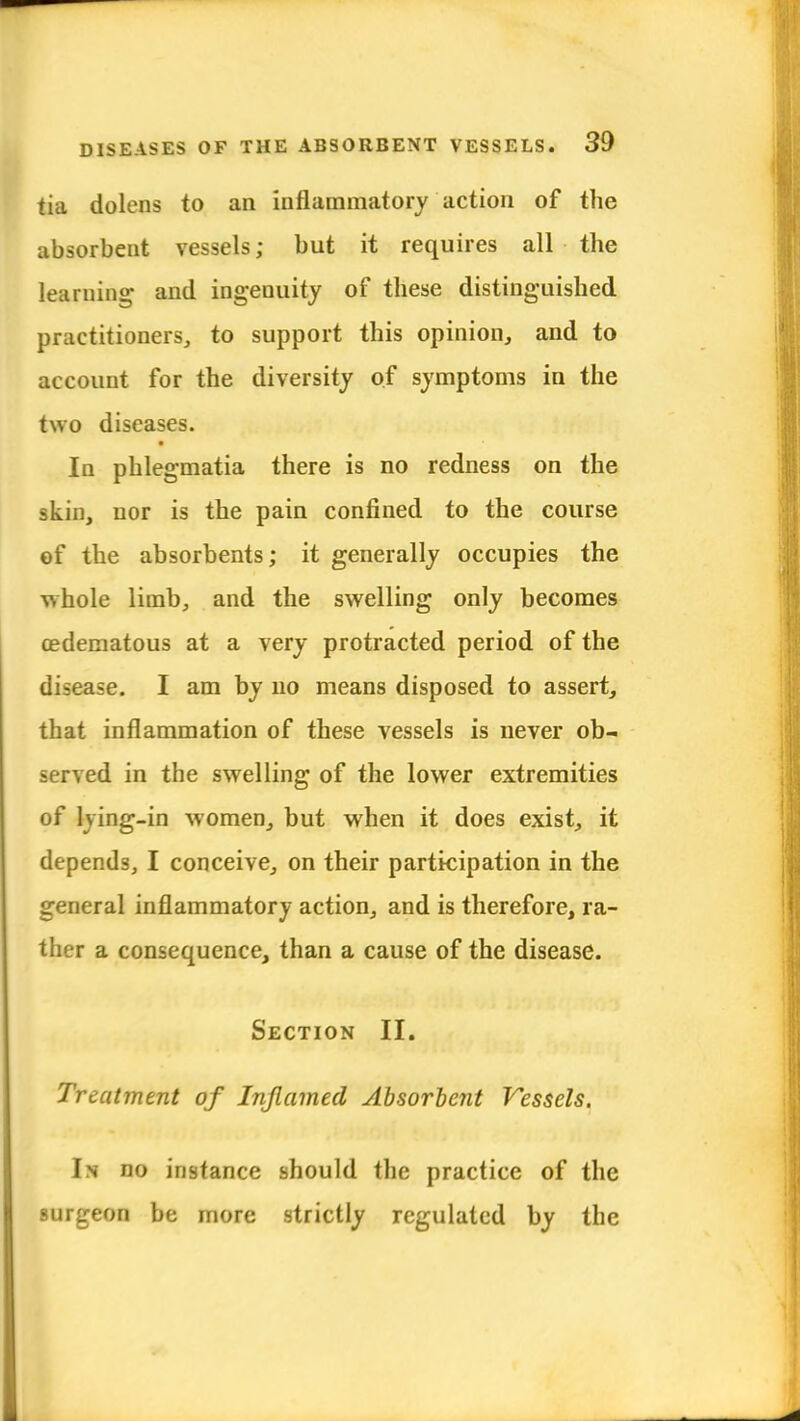 tia dolens to an inflammatory action of the absorbent vessels; but it requires all the learning and ingenuity of these distinguished practitioners, to support this opinion, and to account for the diversity of symptoms in the two diseases. ■ In phlegmatia there is no redness on the skin, nor is the pain confined to the course of the absorbents; it generally occupies the whole limb, and the swelling only becomes cedematous at a very protracted period of the disease. I am by no means disposed to assert, that inflammation of these vessels is never ob- served in the swelling of the lower extremities of lying-in women, but when it does exist, it depends, I conceive, on their participation in the general inflammatory action, and is therefore, ra- ther a consequence, than a cause of the disease. Section II. Treatment of Inflamed Absorbent Vessels. In no instance should the practice of the surgeon be more strictly regulated by the