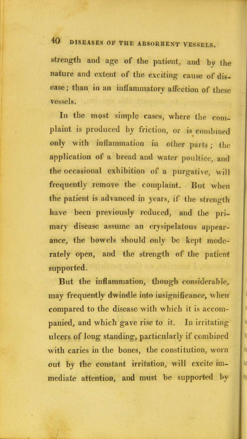 .strength and age of the patient, and by the nature and extent of the exciting cause of dis- ease ; than in an inflammatory affection of these vessels. In the most simple cases, where the com- plaint is produced by friction, or is combined only with inflammation in other parts ; the application of a bread and water poultice, and the occasional exhibition of a purgative, will frequently remove the complaint. But when the patient is advanced in years, if the strength have been previously reduced, and the pri- mary disease assume an erysipelatous appear- ance, the bowels should only be kept mode- rately open, and the strength of the patient supported. But the inflammation, though considerable, may frequently dwindle into insignificance, whetf compared to the disease with which it is accom- panied, and which gave rise to it. In irritating ulcers of long standing, particularly if combined with caries in the bones, the constitution, worn out by the constant irritation, will excite im- mediate attention, and must be supported by