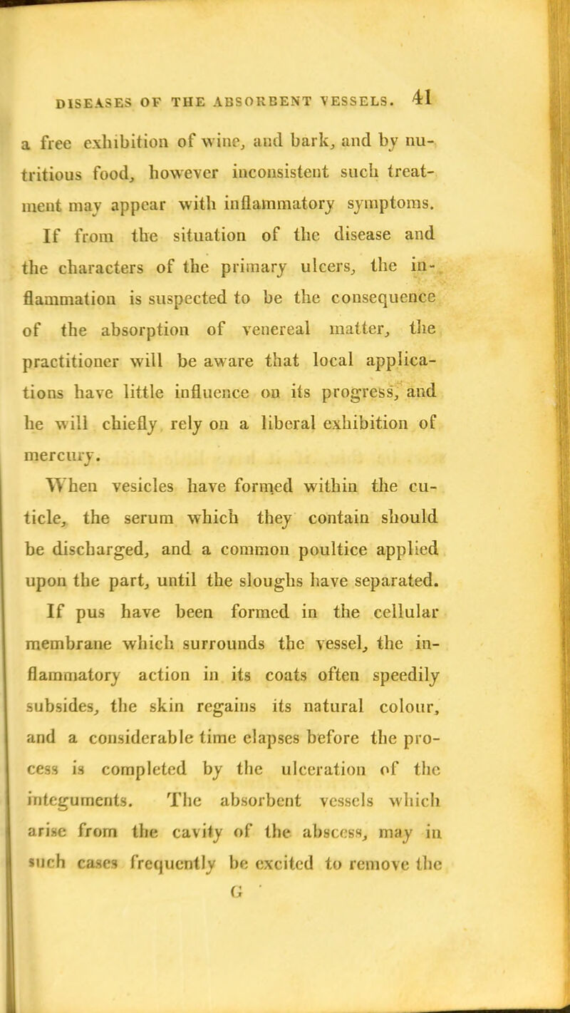 a free exhibition of wine, and bark, and by nu- tritious food, however inconsistent such treat- ment may appear with inflammatory symptoms. If from the situation of the disease and the characters of the primary ulcers, the in- flammation is suspected to be the consequence of the absorption of venereal matter, the practitioner will be aware that local applica- tions have little influence on its progress, and he will chiefly rely on a liberal exhibition of mercury. When vesicles have formed within the cu- ticle, the serum which they contain should be discharged, and a common poultice applied upon the part, until the sloughs have separated. If pus have been formed in the cellular membrane which surrounds the vessel, the in- flammatory action in its coats often speedily subsides, the skin regains its natural colour, and a considerable time elapses before the pro- cess is completed by the ulceration of the integuments. The absorbent vessels which arise from the cavity of the abscess, may in »uch cases frequently be excited to remove the G 