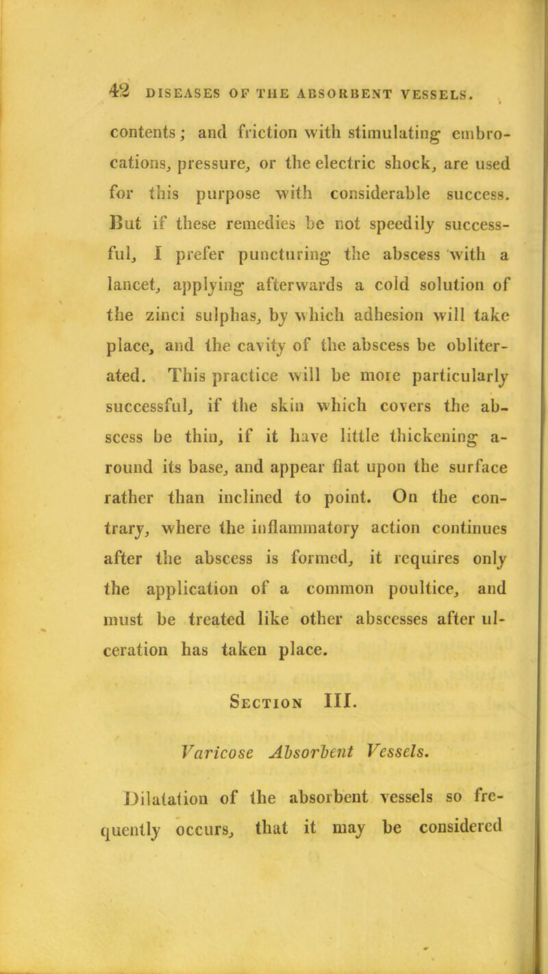 contents; and friction with stimulating embro- cations, pressure, or the electric shock, are used for this purpose with considerable success. But if these remedies be not speedily success- ful, I prefer puncturing the abscess with a lancet, applying afterwards a cold solution of the zinci sulphas, by which adhesion will take place, and the cavity of the abscess be obliter- ated. This practice will be more particularly successful, if the skin which covers the ab- scess be thin, if it have little thickening a- round its base, and appear flat upon the surface rather than inclined to point. On the con- trary, where the inflammatory action continues after the abscess is formed, it requires only the application of a common poultice, and must be treated like other abscesses after ul- ceration has taken place. Section III. Varicose Absorbent Vessels. Dilatation of the absorbent vessels so fre- quently occurs, that it may be considered
