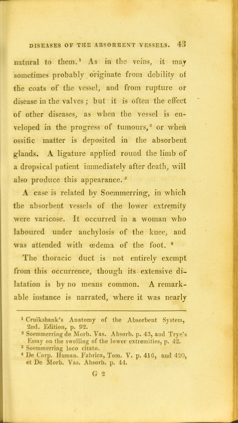 natural to them.1 As in the veins., it may sometimes probably originate from debility of the coats of the vessel, and from rupture or disease in the valves; but it is often the effect of other diseases, as when the vessel is en- veloped in the progress of tumours,3 or when, ossific matter is deposited in the absorbent glands. A ligature applied round the limb of a dropsical patient immediately after death, will also produce this appearance.3 A case is related by Soemmering, in which the absorbent vessels of the lower extremity were varicose. It occurred in a woman who laboured under anchylosis of the knee, and was attended with oedema of the foot. 4 The thoracic duct is not entirely exempt from this occurrence, though its extensive di- latation is by no means common. A remark- able instance is narrated, where it was nearly 1 Crnik9hank's Anatomy of the Absorbent System, 2nd. Edition, p. 92. 2 Soemmering de Morb. Vas. Absorb, p. 43, and Tfye's Essay on the swelling of the lower extremities, p. 42. 3 Socmmerring loco citato. * De Corp. Human. Fabrica, Tom. V. p. 41G, and 420, et De Morb. Vas. Absorb, p. 44. G 2