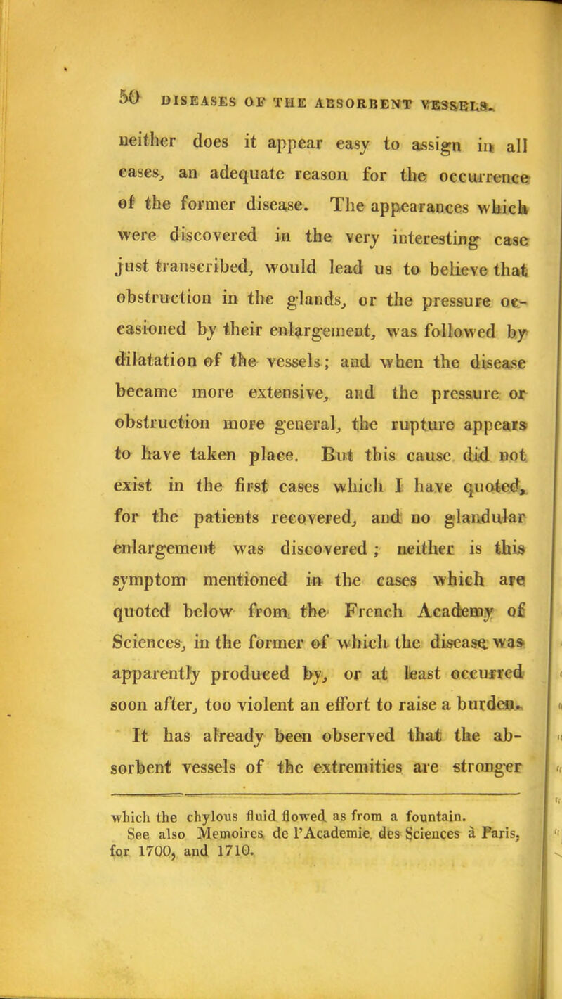 neither does it appear easy to assign ii> all cases, an adequate reason for the occurrence of the former disease. The appearances which were discovered in the very interesting case just transcribed, would lead us to believe that obstruction in the glands, or the pressure oc- casioned by their enlargement, was followed by dilatation of the vessels; and when the disease became more extensive, and the pressure ox obstruction more general, the rupture appears to have taken place. But this cause did not exist in the first cases which I have quoted, for the patients recovered, and do glandular enlargement was discovered ; neither is this symptom mentioned in the cases which are quoted below from, the French Academy of Sciences, in the former of which the disease, was apparently produced by, or at least occurred soon after, too violent an effort to raise a burden. It has already been observed that the ab- sorbent vessels of the extremities are stronger which the chylous fluid floM'ed as from a fountain. See also Memoircs. de l'Academie des Sciences a Paris, for 1700, and 1710.