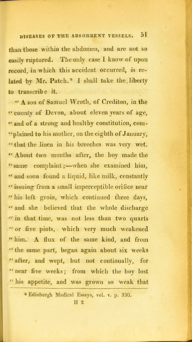 than those within the abdomen, and are not so easily ruptured. The only case I know of upon record, in which this accident occurred, is re- lated by Mr. Patch.'8 I shall take the.liberty to transcribe it.  A son of Samuel Wroth, of Crediton, in the f counl) of Devon, about eleven years of age,  and of a strong and healthy constitution, com- plained to his mother, on the eighth of January, te that the linen in his breeches was very wet. re About two months after, the boy made the same complaint;—when she examined him,  and soon found a liquid, like milk, constantly  issuing from a small imperceptible orifice near ff his left groin, which continued three days,  and she believed that the whole discharge  in that time, was not less than two quarts  or five pints, which very much weakened U him. A flux of the same kind, and from the same part, began again about six weeks ''after, and wept, but not continually, for near five weeks; from which the boy lost  his appetite, and was grown so weak that * Edinburgh Medical Essays, toI. t. p. 330. II 2