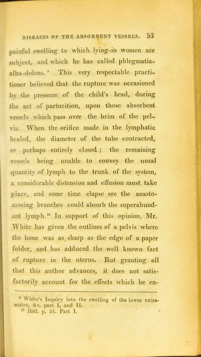painful swelling to which lying-in women are subject, and which he has called phlegmatia- alba-dolens. 9 This very respectable practi- tioner believed that the rupture was occasioned bj the pressure of the child's head, during the act of parturition, upon those absorbent vessels which pass over the brim of the pel- vis. When the orifice made in the lymphatic healed, the diameter of the tube contracted, or perhaps entirely closed ; the remaining vessels being unable to convey the usual quantity of lymph to the trunk of the system, a considerable distension and effusion must take place, and some time elapse ere the anasto- mosing branches could absorb the superabund- ant lymph.10 In support of this opinion, Mr. White has given the outlines of a pelvis where the bone was as sharp as the edge of a paper folder, and has adduced the well known fact of rupture in the uterus. But granting all that this author advances, it does not satis- factorily account for the effects which he cn- 9 White'9 Inquiry into the swelling of the lower extre- mities, Sec. part I, and II. 10 Ibid. p. 51. Part L