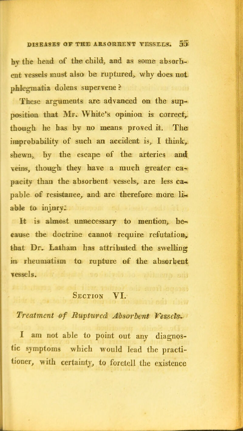bv the head of the child, and as some absorb- ent vessels must also be ruptured, why does not phlegmatia dolens supervene ? These arguments are advanced on the sup- position that Mr. White's opinion is correct, thou o h he has by no means proved it. The improbability of such an accident is, I think, shewn, by the escape of the arteries and veins, though they have a much greater ca- pacity than the absorbent vessels, are less ca- pable of resistance, and are therefore more LU able to injury. It is almost unnecessary to mention, be- cause the doctrine cannot require refutation,, that Dr. Latham has attributed the swelling in rheumatism to rupture of the absorbent vessels. Section VI. Treatment of Ruptured Absorbent Vessels^ I am not able to point out any diagnos- tic symptoms which would lead the practi- tioner, with certainty, to foretell the existence