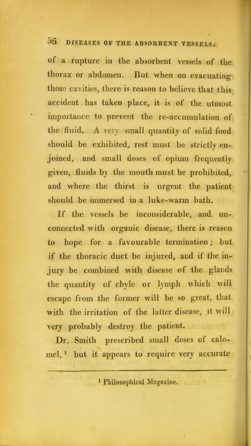 of a rupture in the absorbent vessels of the thorax or abdomen. But when on evacuating those cavities, there is reason to believe that this accident has taken place, it is of the utmost importance to prevent the re-accumulation of the fluid. A very small quantity of solid food should be exhibited, rest must be strictly en« joined, and small doses of opium frequently given, fluids by the mouth must be prohibited, and where the thirst is urgent the patient should be immersed in a luke-warm bath. If the vessels be inconsiderable, and un- connected with organic disease, there is reason to hope for a favourable termination; but if the thoracic duct be injured, and if the in- jury be combined with disease of the glands the quantity of chyle or lymph which vwll escape from the former will be so great, that with the irritation of the latter disease, it will very probably destroy the patient. Dr. Smith prescribed small doses of calo- mel, 1 but it appears to require very accurate 1 Philosophical Magazine.