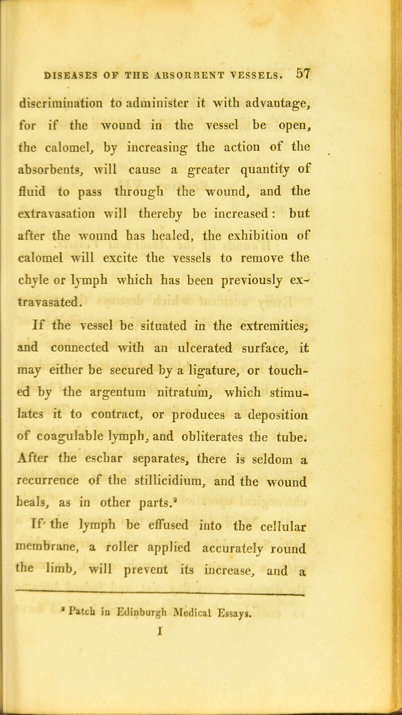 discrimination to administer it with advantage, for if the wound in the vessel be open, the calomel, by increasing the action of the absorbents, will cause a greater quantity of fluid to pass through the wound, and the extravasation will thereby be increased: but after the wound has healed, the exhibition of calomel will excite the vessels to remove the chyle or lymph which has been previously ex- travasated. If the vessel be situated in the extremities; and connected with an ulcerated surface, it may either be secured by a ligature, or touch- ed by the argentum nitratum, which stimu- lates it to contract, or produces a deposition of coagulable lymph, and obliterates the tube. After the eschar separates, there is seldom a recurrence of the stillicidium, and the wound heals, as in other parts.8 If- the lymph be effused into the cellular membrane, a roller applied accurately round the limb, will prevent its increase, and a 8 Patch in Edinburgh Medical Essays. I