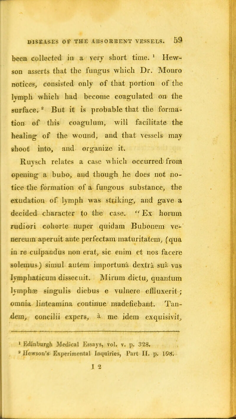 been collected in a very short time. 1 Hew- son asserts that the fungus which Dr. Monro notices, consisted only of that portion of the lvmph which had become coagulated on the surface. 9 But it is probable that the forma- tion of this coagulum, will facilitate the healing of the wound, and that vessels may shoot into, and organize it. Ruysch relates a case which occurred from opening a bubo, and though he does not no- tice the formation of a fungous substance, the exudation of lymph was striking, and gave a decided character to the case.  Ex horum rudiori cohorte nuper quidam Bubonem ve- nereum aperuit ante perfectam maturitatem, (qua in re culpandus non erat, sic enim et nos facere solemus) simul autem importuna dextia sua vas lymphaticum dissecuit. Mirum dictu, quantum Kmphae singulis diebus e vulnere effluxerit ; omnia linteamina continue madefiebant. Tan- dem, concilii expers, a me idem exquisivit, 1 Edinburgh Medical Essays, vol. v. p. 328. '* Itcwson'g Experimental inquiries, Part II. p. 198.