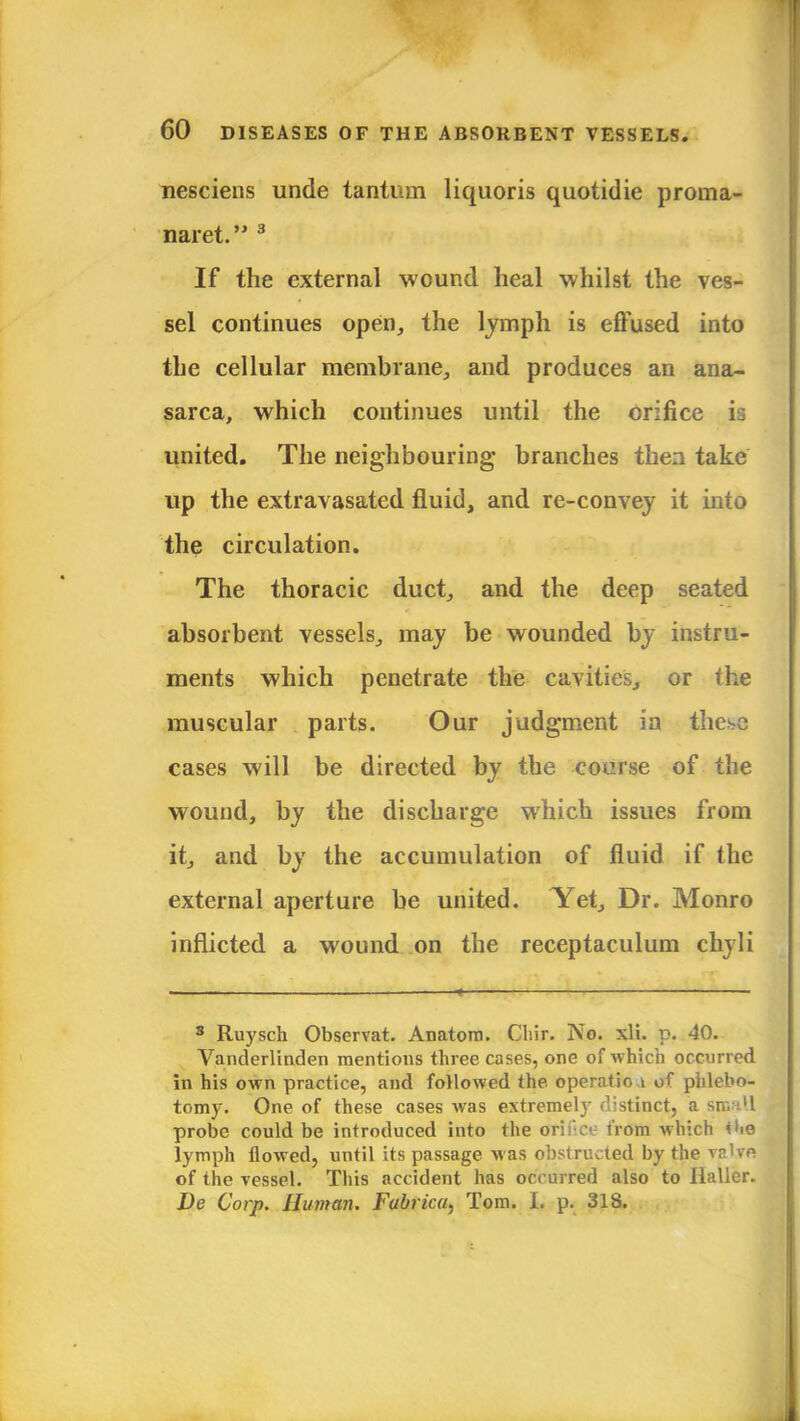 nesciens unde tantum liquoris quotidie proma- naret. 3 If the external wound heal whilst the ves- sel continues open, the lymph is effused into the cellular membrane, and produces an ana- sarca, which continues until the orifice is united. The neighbouring branches then take up the extravasated fluid, and re-convey it into the circulation. The thoracic duct, and the deep seated absorbent vessels, may be wounded by instru- ments which penetrate the cavities, or Ihe muscular parts. Our judgment ia these cases will be directed by the course of the wound, by the discharge which issues from it, and by the accumulation of fluid if the external aperture be united. Yet, Dr. Monro inflicted a wound on the receptaculum chyli 3 Ruysch Observat. Anatom. Cliir. No. xli. p. 40. Vanderlinden mentions three cases, one of which occurred in his own practice, and followed the operation of phlebo- tomy. One of these cases was extremely distinct, a small probe could be introduced into the orifice from which *he lymph flowed, until its passage Mas obstructed by the valye of the vessel. This accident has occurred also to Ilaller. De Corp. Human. Fabrka, Tom. I. p. 318.