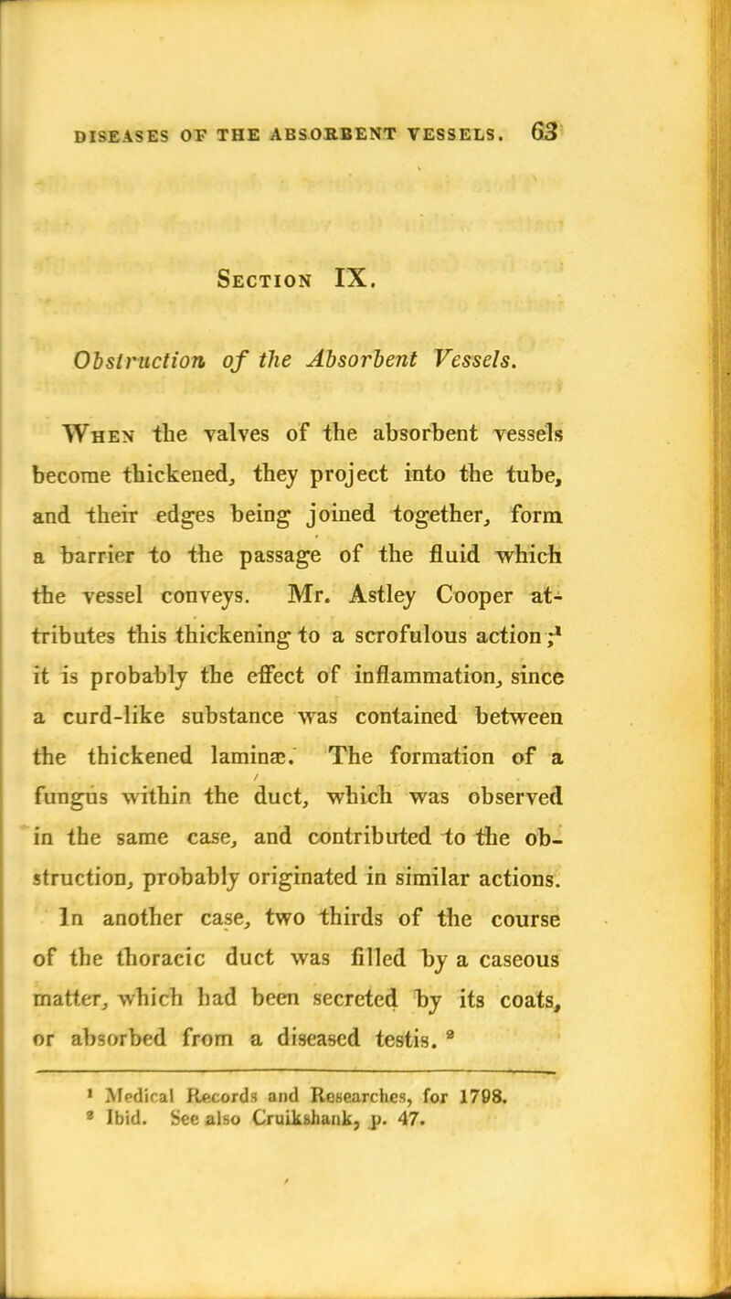 Section IX. Obstruction of the Absorbent Vessels. When* the valves of the absorbent vessels become thickened, they project into the tube, and their edges being joined together, form a barrier to the passage of the fluid which the vessel conveys. Mr. Astley Cooper at- tributes this thickening to a scrofulous action ;1 it is probably the effect of inflanimation,, since a curd-like substance was contained between the thickened lamina;. The formation of a fungus within, the duct, which was observed in the same case, and contributed to the ob- struction, probably originated in similar actions. In another case, two thirds of the course of the thoracic duct was filled by a caseous matter, which had been secreted by its coats, or absorbed from a diseased testis. 8 1 Medical Records and Researches, for 1798. * Ibid. Sec also Cruikshank, p. 47.