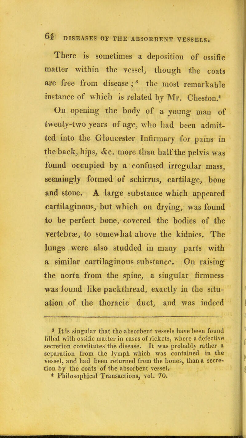 There is sometimes a deposition of ossific matter within the vessel, though the coats are free from disease ;3 the most remarkable instance of which is related by Mr. Cheston.* On opening the body of a young man of twenty-two years of age, who had been admit- ted into the Gloucester Infirmary for pains in the back, hips, &c. more than half the pelvis was found occupied by a confused irregular mass, seemingly formed of schirrus, cartilage, bone and stone. A large substance which appeared cartilaginous, but which on drying, was found to be perfect bone, covered the bodies of the vertebras, to somewhat above the kidnies. The lungs were also studded in many parts with a similar cartilaginous substance. On raising the aorta from the spine, a singular firmness was found like packthread, exactly in the situ- ation of the thoracic duct, and was indeed 3 It is singular that the absorbent Tessels have been found filled with ossific matter in cases of rickets, where a defective secretion constitutes the disease. It was probably rather a separation from the lymph which was contained in the vessel, and had been returned from the bones, than a secre- tion by the coats of the absorbent vessel. * Philosophical Transactions, vol. 70.