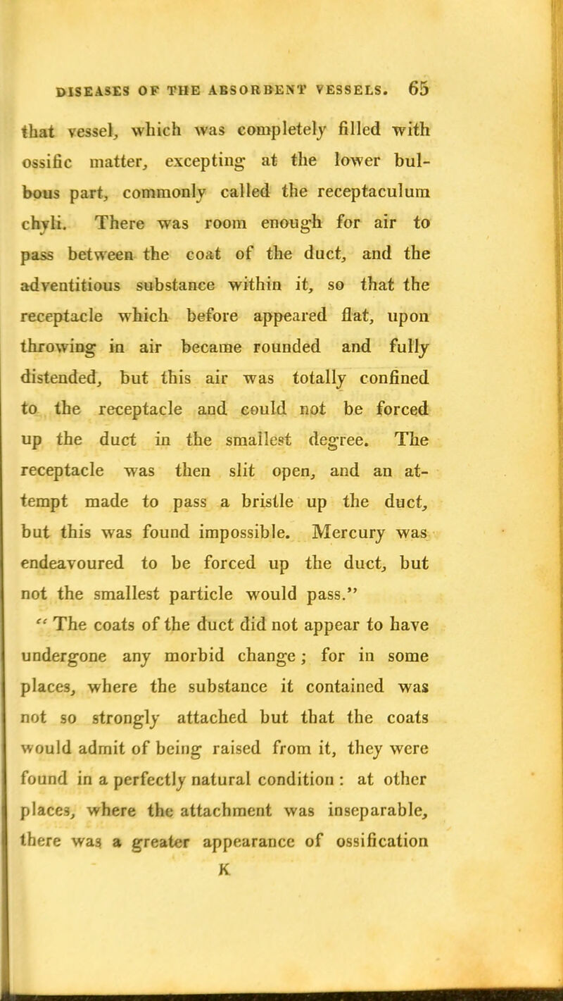 that vessel^ which was completely filled with ossific matter, excepting at the lower bul- bous part, commonly called the receptaculum chyli. There was room enough for air to pass between the coat of the duct, and the adventitious substance within it, so that the receptacle which before appeared flat, upon throwing in air became rounded and fully distended, but this air was totally confined to the receptacle and could not be forced up the duct in the smallest degree. The receptacle was then slit open, and an at- tempt made to pass a bristle up the duct, but this was found impossible. Mercury was endeavoured to be forced up the duct, but not the smallest particle would pass.  The coats of the duct did not appear to have undergone any morbid change; for in some places, where the substance it contained was not so strongly attached but that the coats would admit of being raised from it, they were found in a perfectly natural condition : at other places, where the attachment was inseparable, there was a greater appearance of ossification K