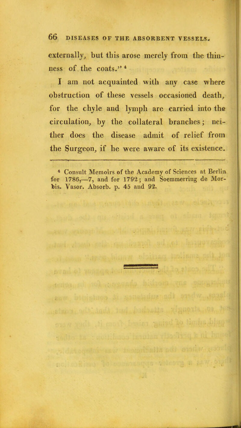 externally, but this arose merely from the thin- ness of the coats.* I am not acquainted with any case where obstruction of these vessels occasioned death, for the chyle and lymph are carried into the circulation, by the collateral branches; nei- ther does the disease admit of relief from the Surgeon, if he were aware of its existence. * Consult Memoirs of the Academy of Sciences at Berlin for 17865—7, and for 1792; and Soemmerriug de Mor- bis. Vasor. Absorb, p. 45 and 92.