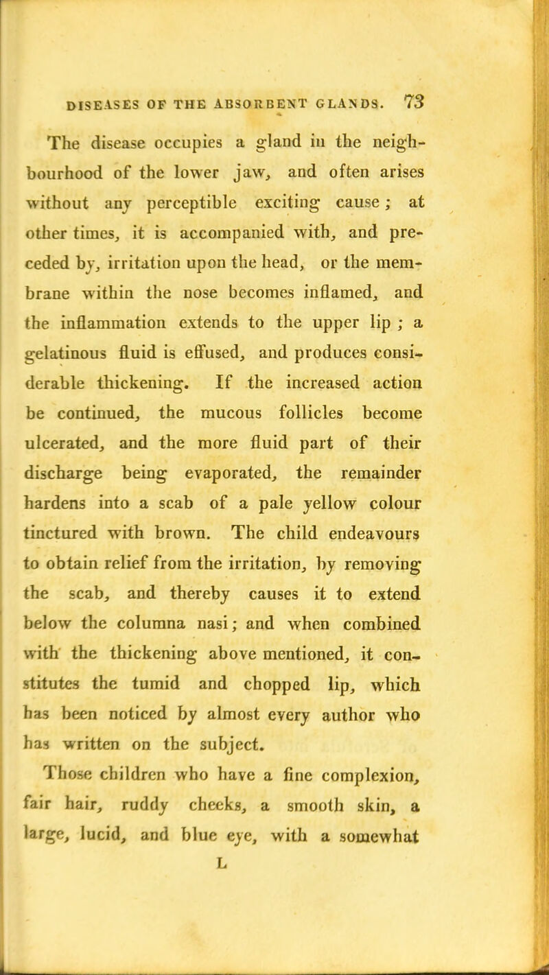 The disease occupies a gland in the neigh- bourhood of the lower jaw, and often arises without any perceptible exciting cause; at other times, it is accompanied with, and pre- ceded by, irritation upon the head, or the mem- brane within the nose becomes inflamed, and the inflammation extends to the upper lip ; a gelatinous fluid is effused, and produces consi- derable thickening. If the increased action be continued, the mucous follicles become ulcerated, and the more fluid part of their discharge being evaporated, the remainder hardens into a scab of a pale yellow colour tinctured with brown. The child endeavours to obtain relief from the irritation, by removing the scab, and thereby causes it to extend below the columna nasi; and when combined with the thickening above mentioned, it con- stitutes the tumid and chopped lip, which has been noticed by almost every author who has written on the subject. Those children who have a fine complexion, fair hair, riuldy cheeks, a smooth skin, a large, lucid, and blue eye, with a somewhat L