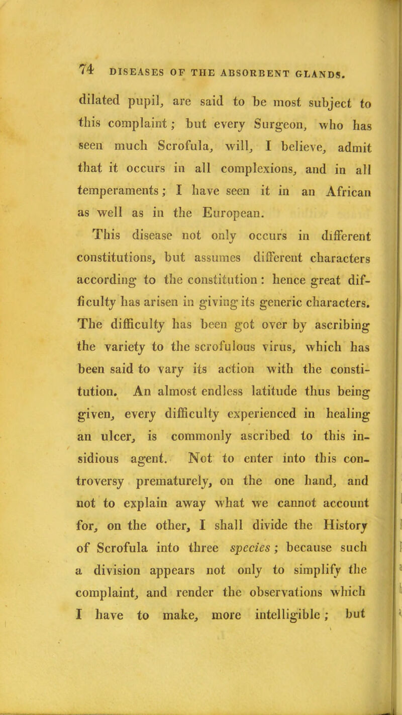 dilated pupil, arc said to be most subject to this complaint; but every Surgeon, who has seen much Scrofula, will, I believe, admit that it occurs in all complexions, and in all temperaments; I have seen it in an African as well as in the European. This disease not only occurs in different constitutions, but assumes different characters according to the constitution: hence great dif- ficulty has arisen in giving its generic characters. The difficulty has been got over by ascribing the variety to the scrofulous virus, which has been said to vary its action with the consti- tution. An almost endless latitude thus being given, every difficulty experienced in healing an ulcer, is commonly ascribed to this in- sidious agent. Not to enter into this con- troversy prematurely, on the one hand, and not to explain away what we cannot account for, on the other, I shall divide the History of Scrofula into three species ; because such a division appears not only to simplify the complaint, and render the observations which I have to make, more intelligible; but