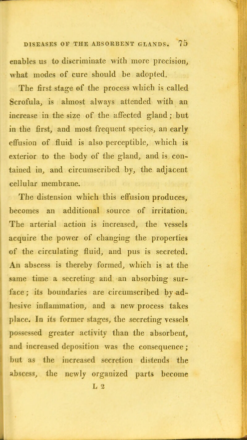 enables us to discriminate with more precision, what modes of cure should be adopted. The first stage of the process which is called Scrofula, is almost always attended with an increase in the size of the affected gland; but in the first, and most frequent species, an early effusion of fluid is also perceptible, which is exterior to the body of the gland, and is con- tained in, and circumscribed by, the adjacent cellular membrane. The distension which this effusion produces, becomes an additional source of irritation. The arterial action is increased, the vessels acquire the power of changing the properties of the circulating fluid, and pus is secreted. An abscess is thereby formed, which is at the same time a secreting and an absorbing sur- face; its boundaries are circumscribed by ad- hesive inflammation, and a new process takes place. In its former stages, the secreting vessels possessed greater activity than the absorbent, and increased deposition was the consequence ; but as the increased secretion distends the abscess, the newly organized parts become L 2