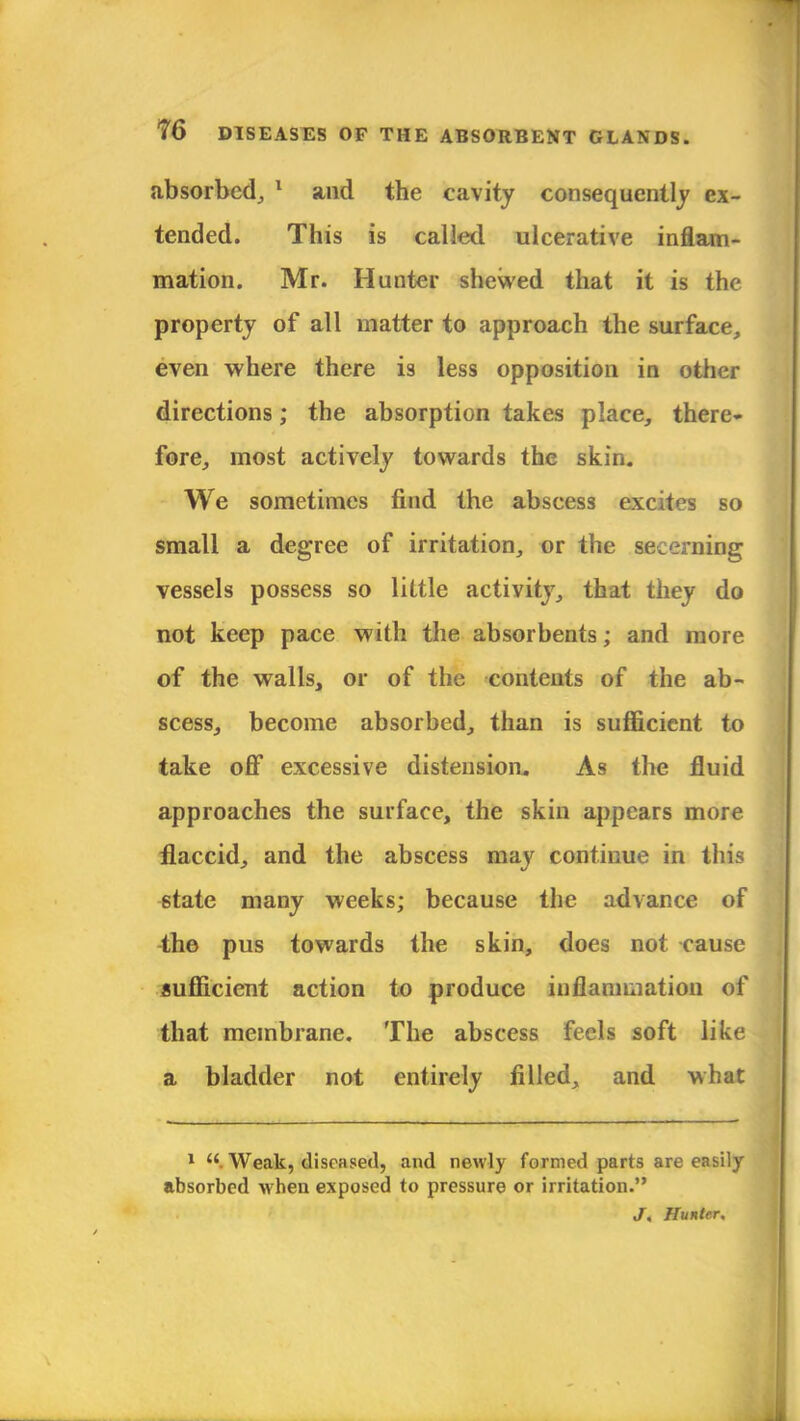absorbed, 1 and the cavity consequently ex- tended. This is called ulcerative inflam- mation. Mr. Hunter shewed that it is the property of all matter to approach the surface, even where there is less opposition in other directions; the absorption takes place, there- fore, most actively towards the skin. We sometimes find the abscess excites so small a degree of irritation, or the secerning vessels possess so little activity, that they do not keep pace with the absorbents; and more of the walls, or of the contents of the ab- scess, become absorbed, than is sufficient to take off excessive distension. As the fluid approaches the surface, the skin appears more flaccid, and the abscess may continue in this state many weeks; because the advance of the pus towards the skin, does not cause sufficient action to produce inflammation of that membrane. The abscess feels soft like a bladder not entirely filled, and what 1 Weak, diseased, and newly formed parts are easily absorbed when exposed to pressure or irritation. J, Hunter.