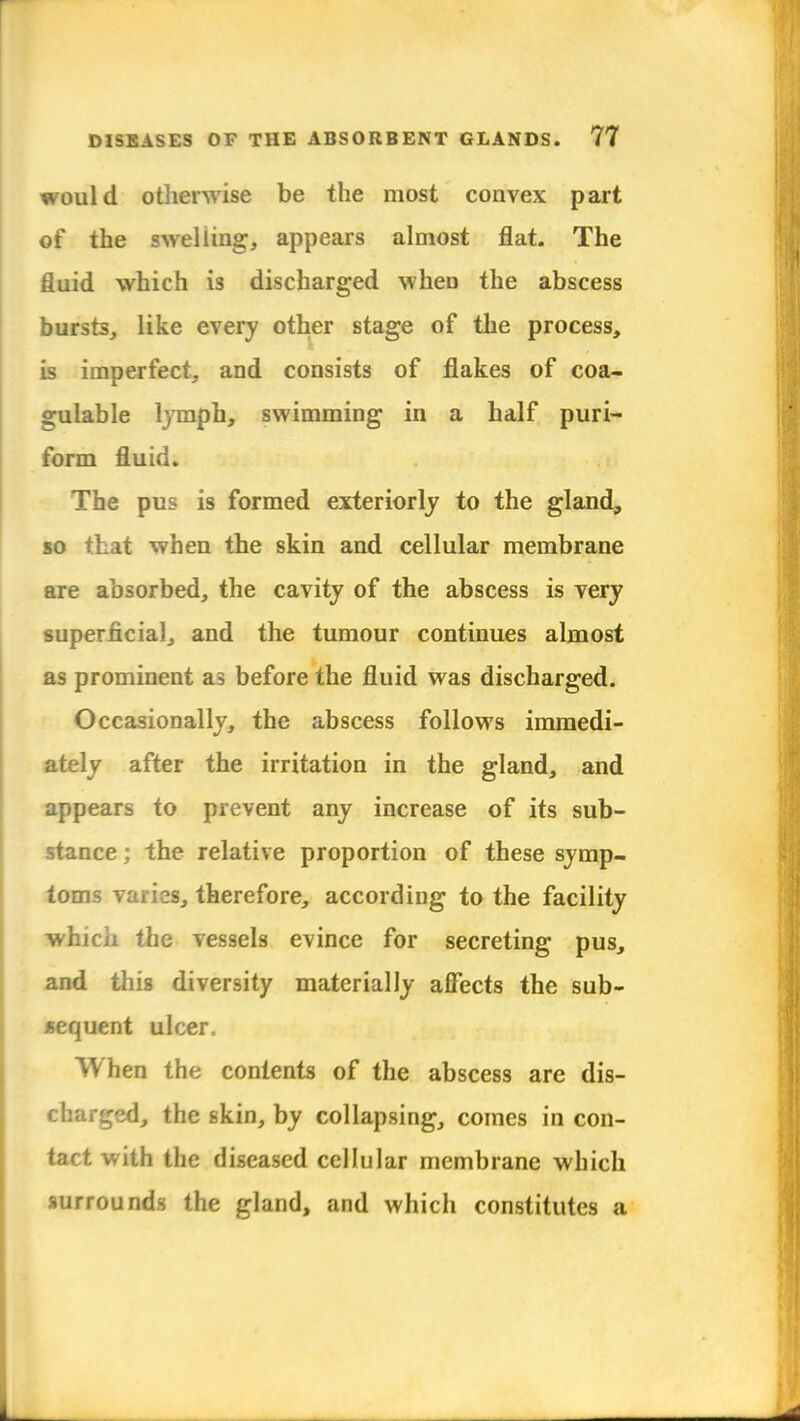 would otherwise be the most convex part of the swelling, appears almost flat. The fluid which is discharged when the abscess bursts, like every other stage of the process, is imperfect, and consists of flakes of coa- gulable lymph, swimming in a half puri- form fluid. The pus is formed exteriorly to the gland, so that when the skin and cellular membrane are absorbed, the cavity of the abscess is very superficial, and the tumour continues almost as prominent as before the fluid was discharged. Occasionally, the abscess follows immedi- ately after the irritation in the gland, and appears to prevent any increase of its sub- stance ; the relative proportion of these symp- toms varies, therefore, according to the facility which the vessels evince for secreting pus, and this diversity materially affects the sub- sequent ulcer. When the contents of the abscess are dis- charged, the skin, by collapsing, comes in con- tact with the diseased cellular membrane which surrounds the gland, and which constitutes a
