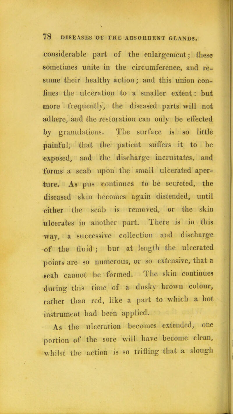 considerable part of the enlargement; these sometimes unite in the circumference, and re- sume their healthy action; and this union con- fines the ulceration to a smaller extent: but more frequently, the diseased parts will not adhere, and the restoration can only be effected by granulations. The surface is so little painful, that the patient suffers it to be exposed, and the discharge incrustates, and forms a scab upon the small ulcerated aper- ture. As pus continues to be secreted, the diseased skin becomes again distended, until either the scab is removed, or the skin ulcerates in another part. There is in this way, a successive collection and discharge of the fluid ; but at length the ulcerated points are so numerous, or so extensive, that a scab cannot be formed. The skin continues during this time of a dusky brown colour, rather than red, like a part to which a hot instrument had been applied. As the ulceration becomes extended, one portion of the sore will have become clean, whilst the action is so trifling that a slough