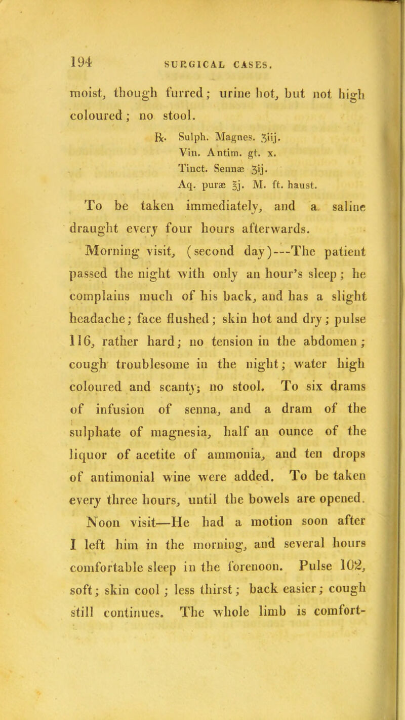moist, though furred; urine hot, but not high coloured; no stoul. R. Sulph. Magnes. Vin. Antim. gt. x. Tinct. Sennae 3'j- Aq. purae §j. M. ft. haust. To be taken immediately, and a saline draught every four hours afterwards. Morning visit, (second day)—The patient passed the night with only an hour's sleep; he complains much of his back, and has a slight headache; face flushed; skin hot and dry; pulse 116, rather hard; no tension in the abdomen; cough troublesome in the night; water high coloured and scanty; no stool. To six drams of infusion of senna, and a dram of the sulphate of magnesia, half an ounce of the liquor of acetite of ammonia, and ten drops of antimonial wine were added. To be taken every three hours, until the bowels are opened. Noon visit—He had a motion soon after I left him in the morning, and several hours comfortable sleep in the forenoon. Pulse 102, soft; skin cool ; less thirst; back easier; cough still continues. The whole limb is comfort-