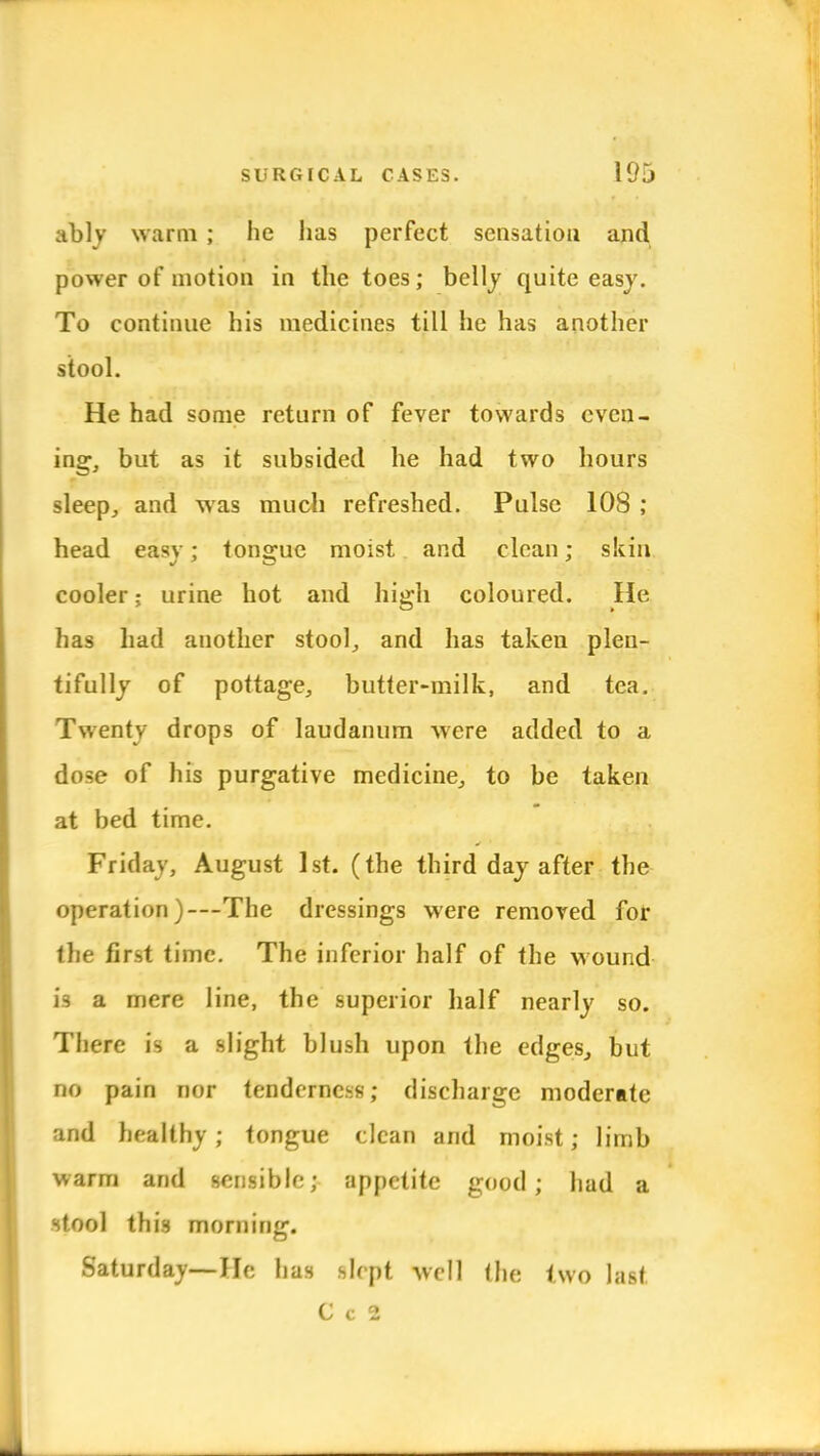 ably warm ; he has perfect sensation and power of motion in the toes; belly quite easy. To continue his medicines till he has another stool. He had some return of fever towards even- ing, but as it subsided he had two hours sleep, and was much refreshed. Pulse 108 ; head easy; tongue moist and clean; skin cooler; urine hot and high coloured. He has had another stool, and has taken plen- tifully of pottage, butter-milk, and tea. Twenty drops of laudanum were added to a dose of his purgative medicine, to be taken at bed time. Friday, August 1st. (the third day after the operation)—The dressings were removed for the first time. The inferior half of the wound is a mere line, the superior half nearly so. There is a slight blush upon the edges, but no pain nor tenderness; discharge moderate and healthy; tongue clean and moist; limb warm and sensible; appetite good; had a stool this morning. Saturday—lie has slept well the two last C c 2