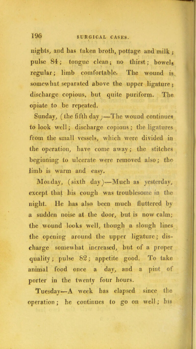nights, and has taken broth, pottage and milk j pulse 84; tongue clean; no thirst; bowelg regular; limb comfortable. The wound is somewhat separated above the upper ligature; discharge copious, but quite puriform. The opiate to be repeated. Sunday, (the fifth day;—The wound continues to look well; discharge copious; the ligatures from the small vessels, which were divided in the operation, have come away; the stitches beginning to ulcerate were removed also; the limb is warm and easy. Monday, (sixth day)—Much as yesterdav, except that his cough was troublesome in the night. He has also been much fluttered by a sudden noise at the door, but is now calm; the wound looks well, though a slough lines the opening around the upper ligature; dis- charge somewhat increased, but of a proper quality; pulse 82; appetite good. To take animal food once a day, and a pint of porter in the twenty four hours. Tuesday—A week has elapsed since the operation; he continues to go on well; his