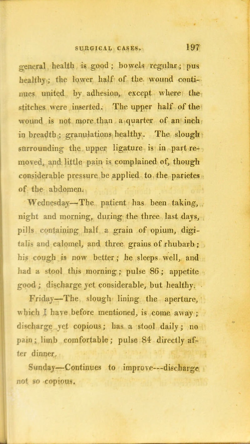 general health is good; bowels regular; pus healthy.; the lower half of the wound conti- nues united by adhesion, except where the stitches were inserted. The upper half of the wound is not more than a quarter of an inch in breadth ; granulations healthy. The slough sorrounding the upper ligature is in paFt re- moved., and little pain is complained of, though considerable pressure be applied to the parietes of the abdomen. Wednesday—'The patient has been taking, night and morning, during the three last days, pills containing half a grain of opium, digi- talis and calomel, and three grains of rhubarb ; his cough is now better ; he sleeps well, and had a stool this morning; pulse 86; appetite good ; discharge yet considerable, but healthy. Friday—The slough lining the aperture, which I have before mentioned, is come away ; discharge yet copious; has a stool daily; no pain; limb comfortable; pulse 84 directly af- ter dinner. Sunday—Continues to improve—discharge not so copious.