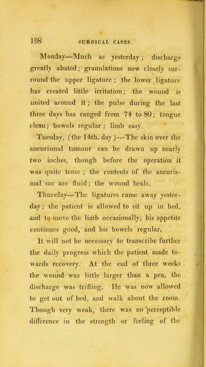 Monday—Much as yesterday ; discharge greatly abated; granulations now closely sur- round the upper ligature ; the lower ligature has created little irritation; the wound is united around it; the pulse during the last three days has ranged from 74 to 80; tongue clean; bowels regular ; limb easy. Tuesday, (the 14th. day)—The skin over the aneurismal tumour can be drawn up nearly two inches, though before the operation it was quite tense ; the contents of the aneuris- mal sac are fluid; the wound heals. Thursday—The ligatures came away yester- day ; the patient is allowed to sit up in bed, and to move the limb occasionally; his appetite continues good, and his bowels regular. It will not be necessary to transcribe further the daily progress which the patient made to- wards recovery. At the end of three weeks the wound was little larger than a pea, the discharge was trifling. He was now allowed to get out of bed, and walk about the room. Though very weak, there was no perceptible difference in the strength or feeling of the