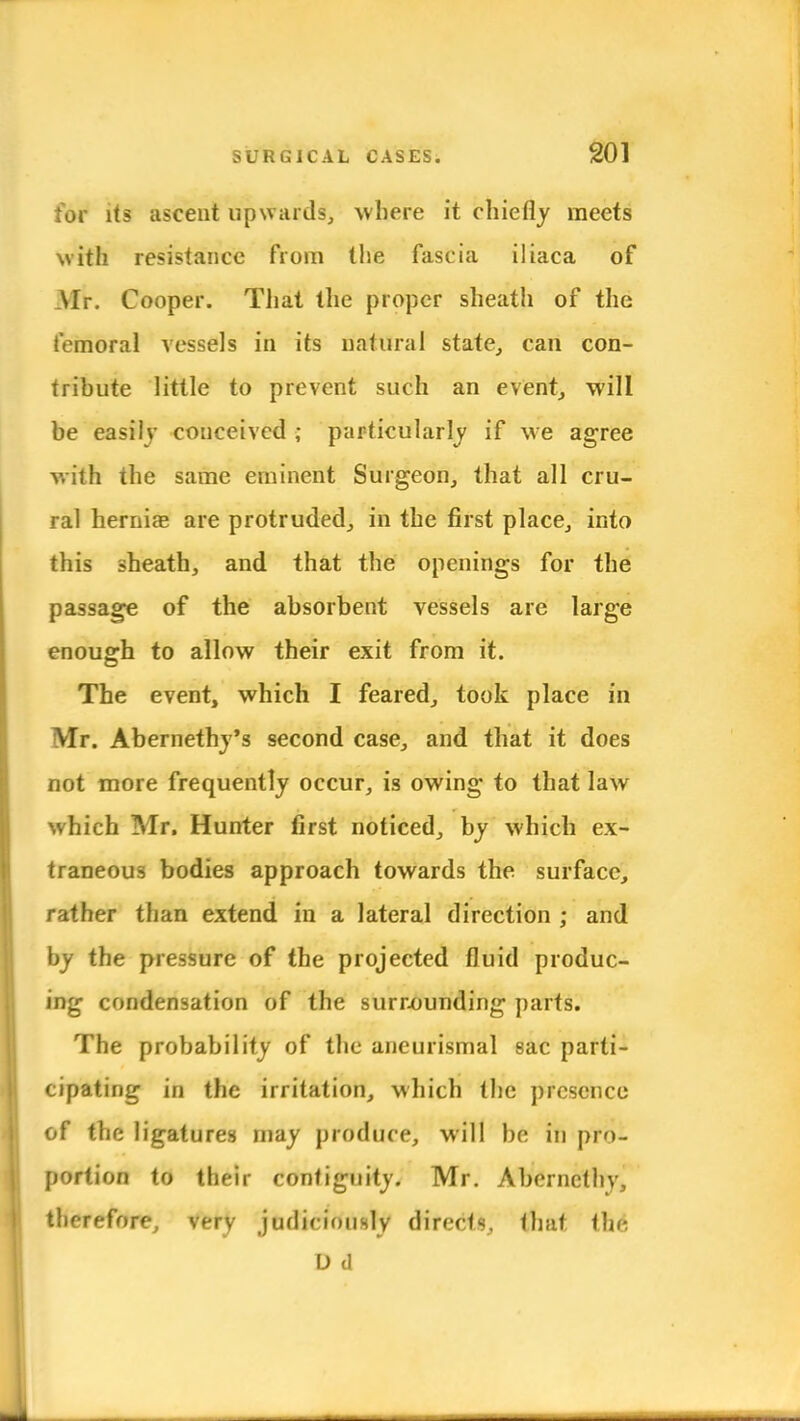 for its ascent upwards, where it chiefly meets with resistance from the fascia iliaca of Mr. Cooper. That the proper sheath of the femoral vessels in its natural state, can con- tribute little to prevent such an event, will be easily couceived ; particularly if we agree with the same eminent Surgeon, that all cru- ral hernias are protruded, in the first place, into this sheath, and that the openings for the passage of the absorbent vessels are large enough to allow their exit from it. The event, which I feared, took place in Mr. Abernethj's second case, and that it does not more frequently occur, is owing to that law which Mr. Hunter first noticed, by which ex- traneous bodies approach towards the surface, rather than extend in a lateral direction ; and by the pressure of the projected fluid produc- ing condensation of the surrounding parts. The probability of the aneurismal sac parti- cipating in the irritation, which the presence of the ligatures may produce, will be in pro- portion to their contiguity. Mr. Aberncthy, therefore, very judiciously directs, that i]w, D d