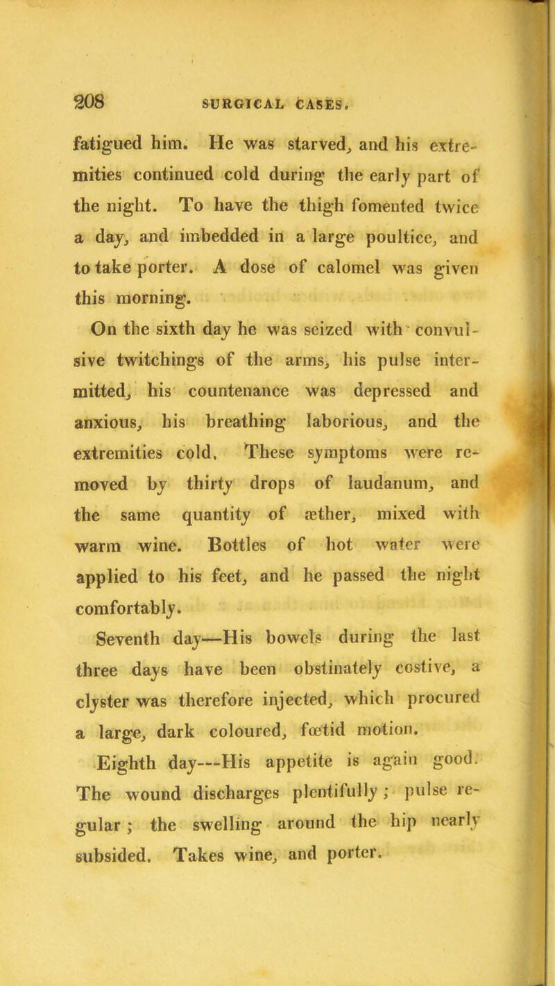 fatigued him. He was starved, and his extre- mities continued cold during the early part of the night. To have the thigh fomented twice a day, and imbedded in a large poultice, and to take porter. A dose of calomel was given this morning. On the sixth day he was seized with convul- sive twitchings of the arms, his pulse inter- mitted, his countenance was depressed and anxious, his breathing laborious, and the extremities cold, These symptoms were re- moved by thirty drops of laudanum, and the same quantity of aether, mixed with warm wine. Bottles of hot water were applied to his feet, and he passed the night comfortably. Seventh day—His bowels during the last three days have been obstinately costive, a clyster was therefore injected, which procured a large, dark coloured, foetid motion. Eighth day—His appetite is again good. The wound discharges plentifully; pulse re- gular j the swelling around the hip nearly subsided. Takes wine, and porter.