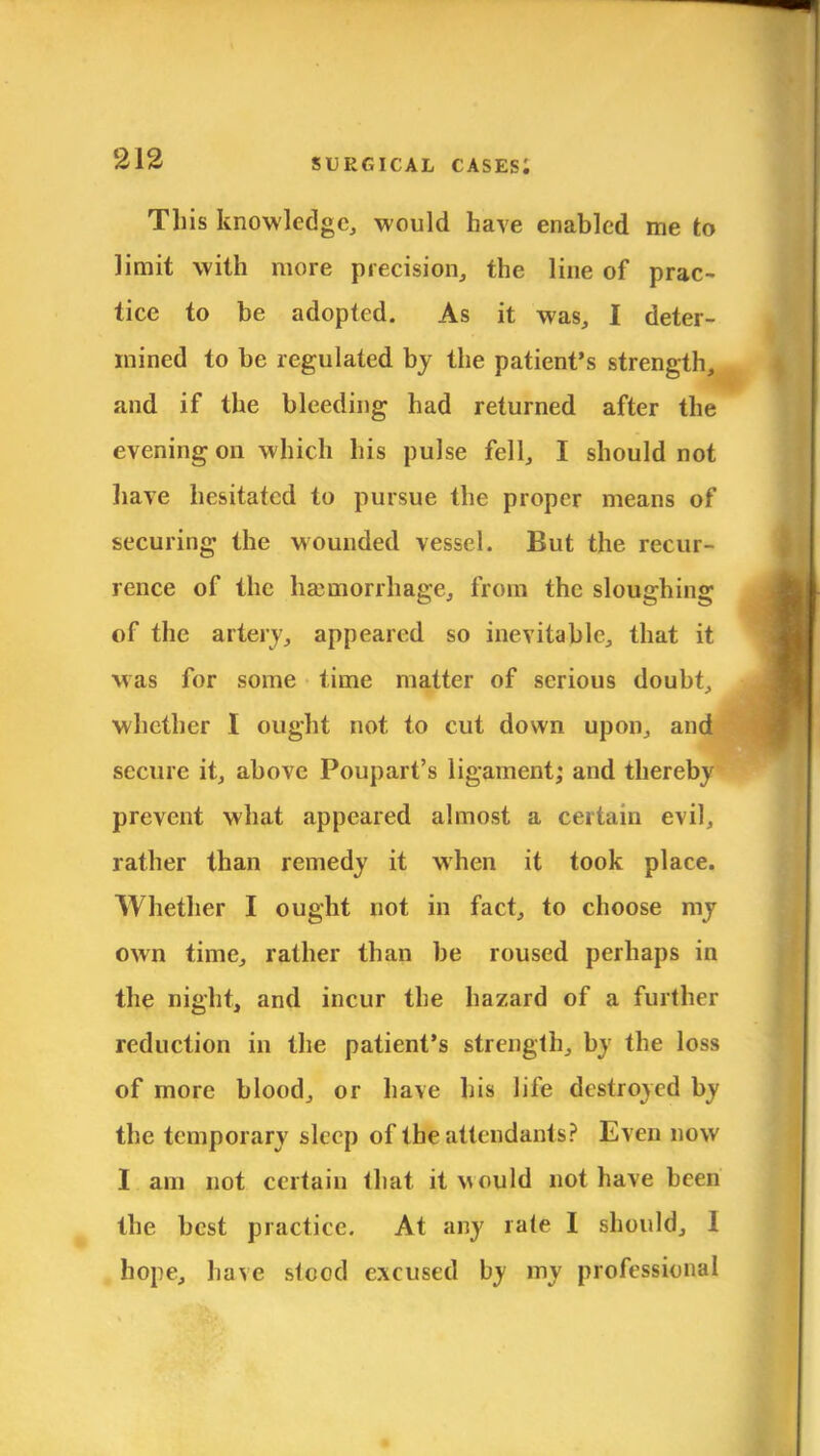 This knowledge, would have enabled me to limit with more precision, the line of prac- tice to be adopted. As it was, I deter- mined to be regulated by the patient's strength, and if the bleeding had returned after the evening on which his pulse fell, I should not have hesitated to pursue the proper means of securing the wounded vessel. But the recur- rence of the haemorrhage, from the sloughing of the artery, appeared so inevitable, that it was for some time matter of serious doubt, whether I ought not to cut down upon, and secure it, above Poupart's ligament; and thereby prevent what appeared almost a certain evil, rather than remedy it when it took place. Whether I ought not in fact, to choose my own time, rather than be roused perhaps in the night, and incur the hazard of a further reduction in the patient's strength, by the loss of more blood, or have his life destroyed by the temporary sleep of the attendants? Even now I am not certain that it would not have been the best practice. At any rate I should, I hope, have stood excused by my professional