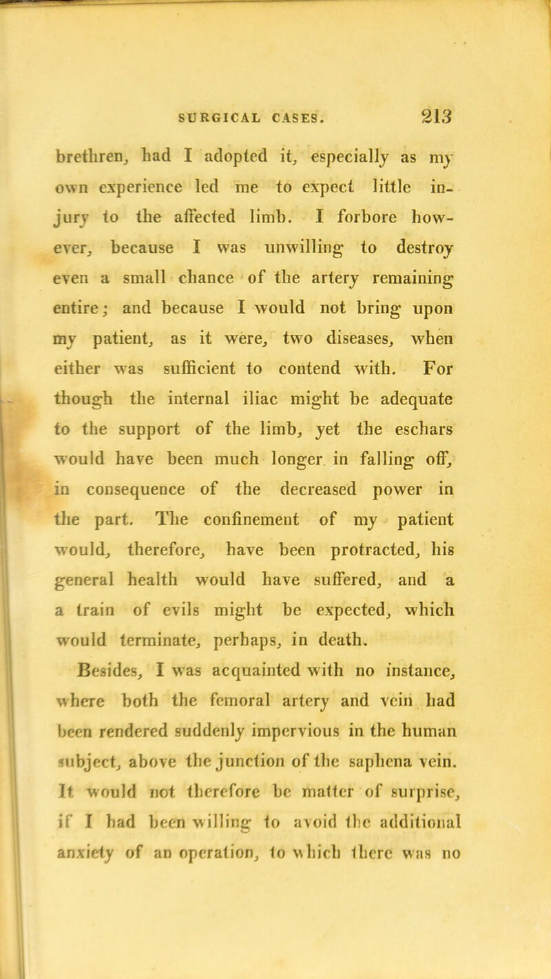 brethren, had I adopted it, especially as my own experience led me to expect little in- jury to the affected limb. I forbore how- ever, because I was unwilling to destroy even a small chance of the artery remaining entire; and because I would not bring upon my patient, as it were, two diseases, when either was sufficient to contend with. For though the internal iliac might be adequate to the support of the limb, yet the eschars would have been much longer in falling off, in consequence of the decreased power in the part. The confinement of my patient would, therefore, have been protracted, his general health would have suffered, and a a train of evils might be expected, which would terminate, perhaps, in death. Besides, I was acquainted with no instance, where both the femoral artery and vein had bern rendered suddenly impervious in the human «ubject, above the junction of the saphena vein. It would not therefore be matter of surprise, if I had been willing to avoid (he additional anxiety of an operation, to which there w:ts no
