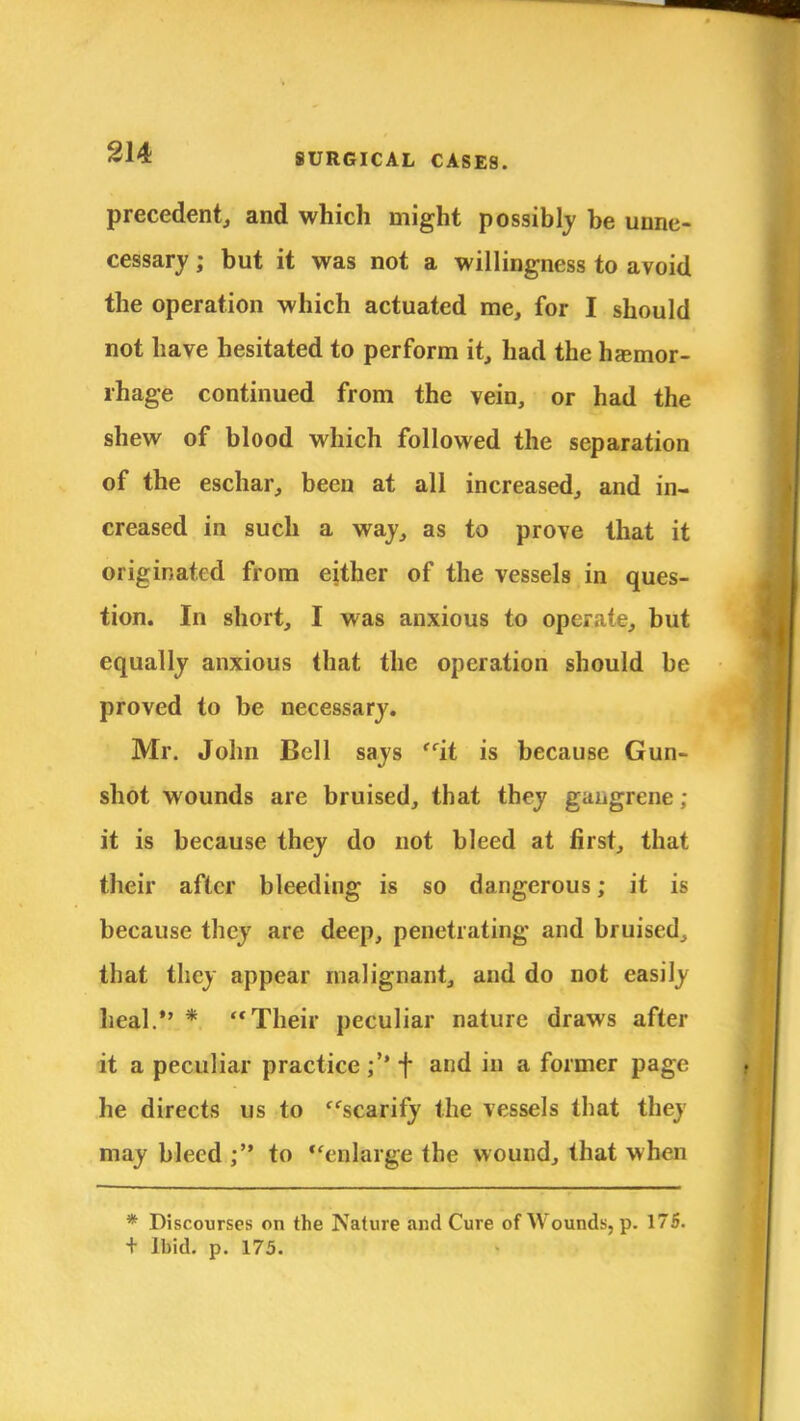 precedent, and which might possibly be unne- cessary ; but it was not a willingness to avoid the operation which actuated me, for I should not have hesitated to perform it, had the hemor- rhage continued from the vein, or had the shew of blood which followed the separation of the eschar, been at all increased, and in- creased in such a waj, as to prove that it originated from either of the vessels in ques- tion. In short, I was anxious to operate, but equally anxious that the operation should be proved to be necessary. Mr. John Bell says it is because Gun- shot wounds are bruised, that they gangrene : it is because they do not bleed at first, that their after bleeding is so dangerous; it is because they are deep, penetrating and bruised, that they appear malignant, and do not easily heal. * Their peculiar nature draws after it a peculiar practice + and in a former page he directs us to scarify the vessels that they may bleed ; to enlarge the wound, that when * Discourses on the Nature and Cure of Wounds, p. 175. + Ibid. p. 175.