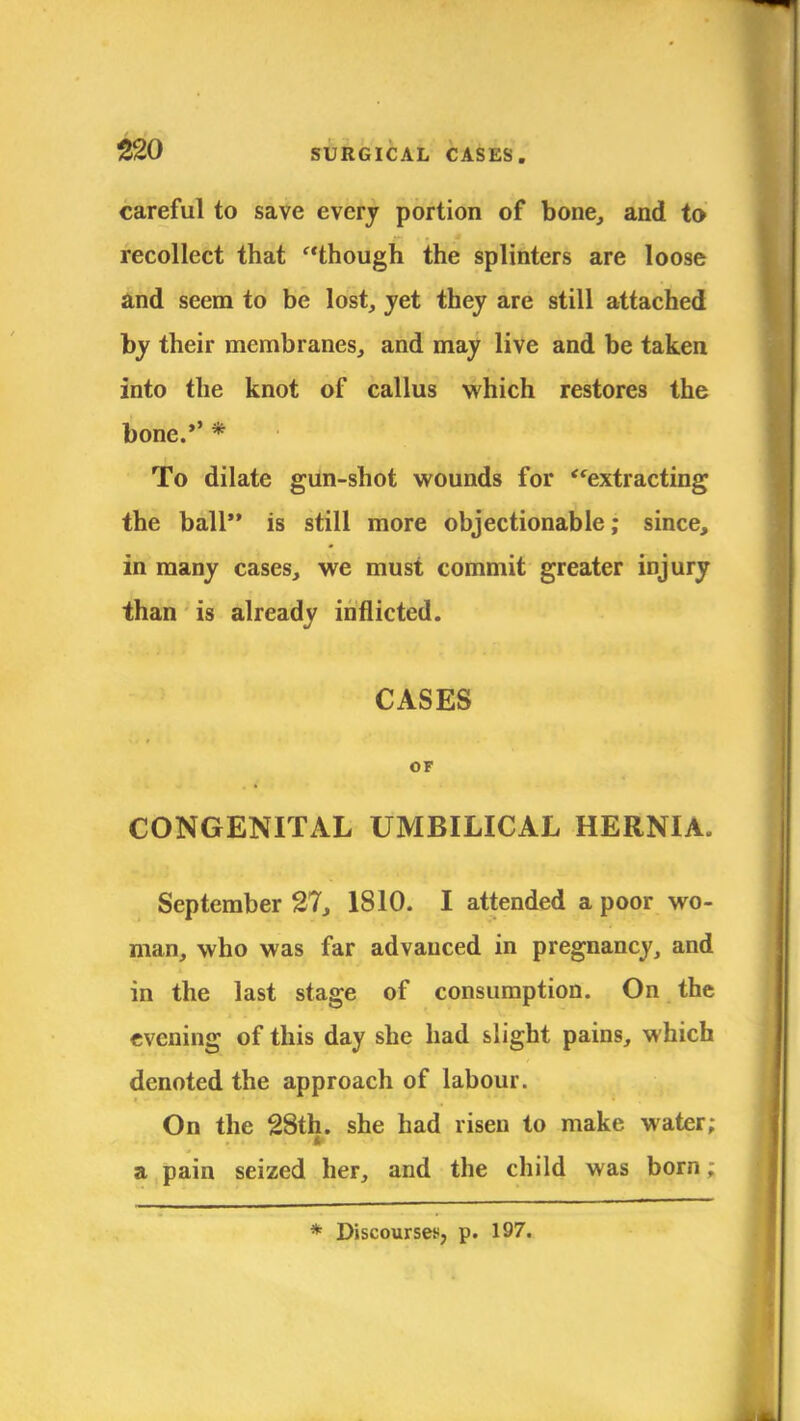 careful to save every portion of bone, and to recollect that though the splinters are loose and seem to be lost, jet they are still attached by their membranes, and may live and be taken into the knot of callus which restores the bone.'' * To dilate gun-shot wounds for ''extracting the ball is still more objectionable; since, in many cases, we must commit greater injury than is already inflicted. CASES OF CONGENITAL UMBILICAL HERNIA. September 27, 1810. I attended a poor wo- man, who was far advanced in pregnancy, and in the last stage of consumption. On the evening of this day she had slight pains, which denoted the approach of labour. On the 28th. she had risen to make water; a pain seized her, and the child was born;