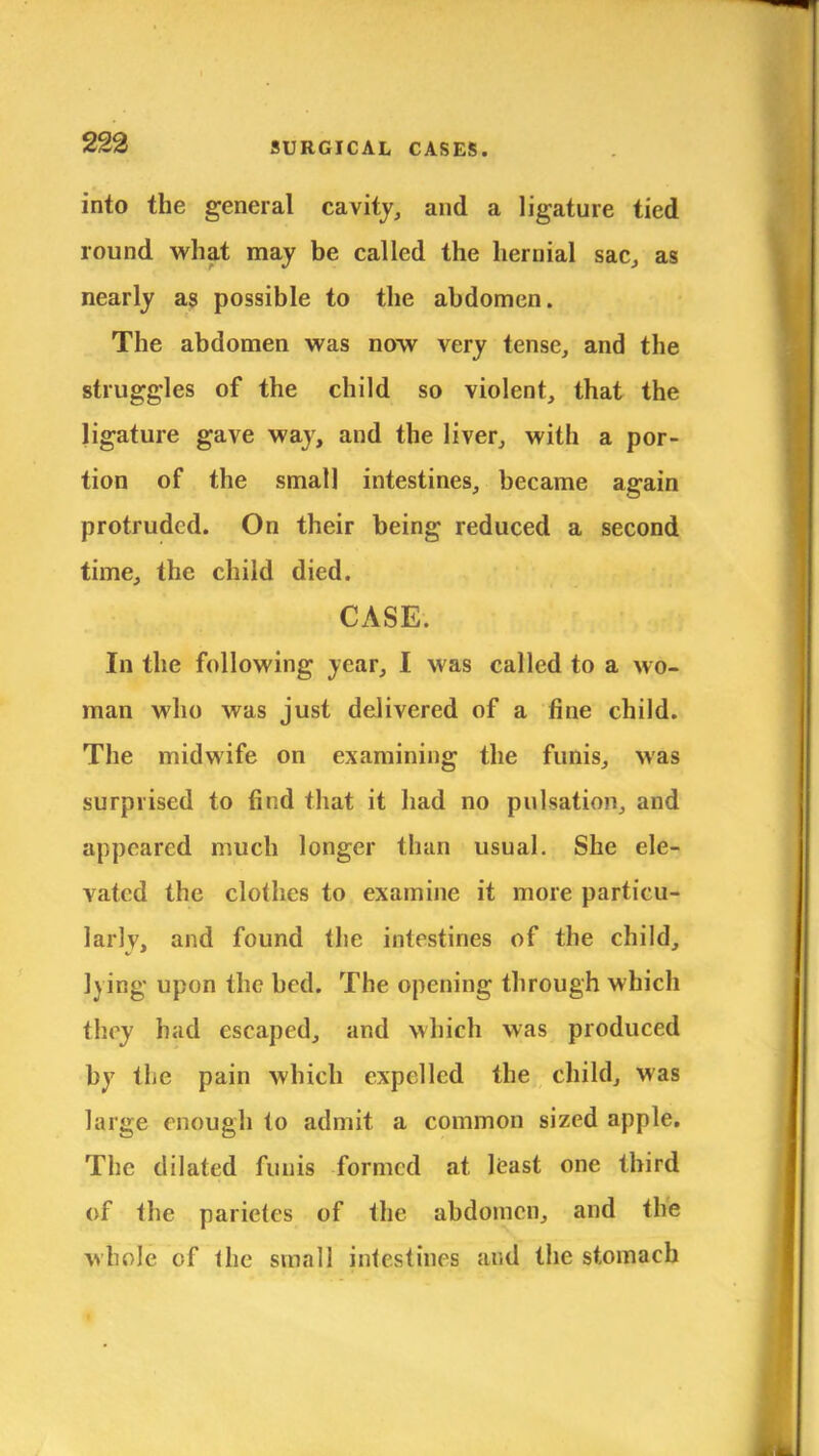 into the general cavity, and a ligature tied round what may be called the hernial sac, as nearly as possible to the abdomen. The abdomen was now very tense, and the struggles of the child so violent, that the ligature gave way, and the liver, with a por- tion of the small intestines, became again protruded. On their being reduced a second time, the child died. . .^fato CASE; <rfj In the following year, I was called to a wo- man who was just delivered of a fine child. The midwife on examining the funis, was surprised to find that it had no pulsation, and appeared much longer than usual. She ele- vated the clothes to examine it more particu- larly, and found the intestines of the child, lying upon the bed. The opening through which they had escaped, and which was produced by the pain which expelled the child, was large enough to admit a common sized apple. The dilated funis formed at least one third of the parietes of the abdomen, and the whole of the small intestines and the stomach