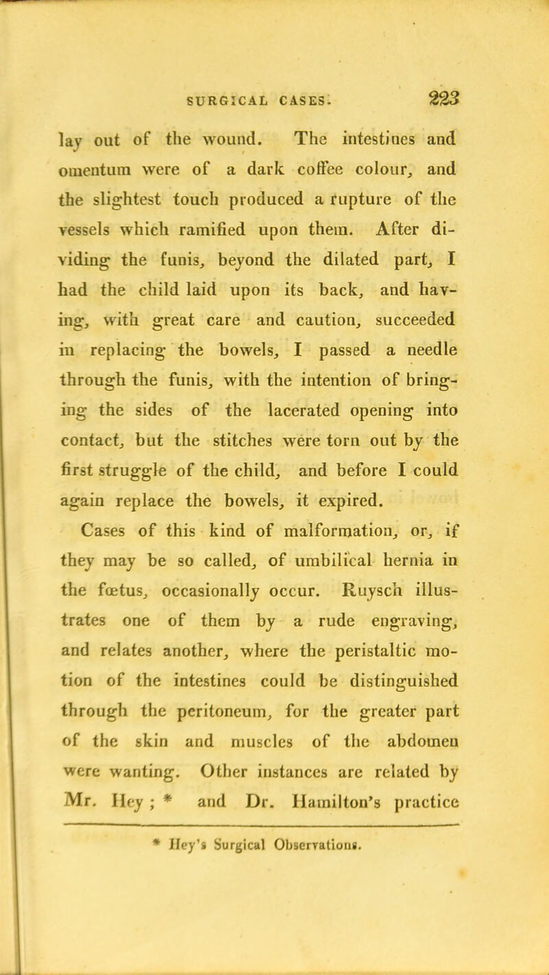 lay out of the wound. The intestines and omentum were of a dark coffee colour, and the slightest touch produced a rupture of the vessels which ramified upon them. After di- viding the funis, beyond the dilated part, I had the child laid upon its back, and hav- ing, with great care and caution, succeeded in replacing the bowels, I passed a needle through the funis, with the intention of bring- ing the sides of the lacerated opening into contact, but the stitches were torn out by the first struggle of the child, and before I could again replace the bowels, it expired. Cases of this kind of malformation, or, if they may be so called, of umbilical hernia in the foetus, occasionally occur. Ruysch illus- trates one of them by a rude engraving, and relates another, where the peristaltic mo- tion of the intestines could be distinguished through the peritoneum, for the greater part of the skin and muscles of the abdomen were wanting. Other instances are related by Mr. Hey ; * and Dr. Hamilton's practice Iley'i Surgical Observations.