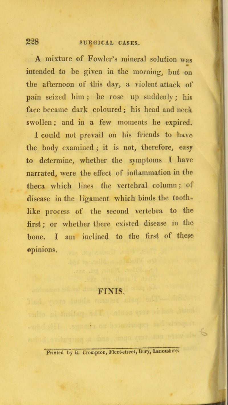 A mixture of Fowler's mineral solution was intended to be given in the morning, but on the afternoon of this day, a violent attack of pain seized him ; he rose up suddenly; his face became dark coloured; his head and neck swollen; and in a few moments he expired. I could not prevail on his friends to have the body examined ; it is not, therefore, easy to determine, whether the symptoms I have narrated, were the effect of inflammation in the theca which lines the vertebral column; of disease in the ligament which binds the tooth- like process of the second vertebra to the first; or whether there existed disease in the bone. I am inclined to the first of these ©pinions. FINIS, Printed by B. t'ronipion, Fleet-street, Bury, Lancashire.